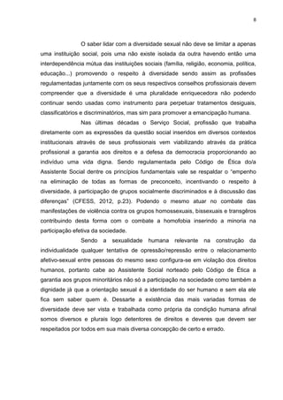 8
O saber lidar com a diversidade sexual não deve se limitar a apenas
uma instituição social, pois uma não existe isolada da outra havendo então uma
interdependência mútua das instituições sociais (família, religião, economia, política,
educação...) promovendo o respeito à diversidade sendo assim as profissões
regulamentadas juntamente com os seus respectivos conselhos profissionais devem
compreender que a diversidade é uma pluralidade enriquecedora não podendo
continuar sendo usadas como instrumento para perpetuar tratamentos desiguais,
classificatórios e discriminatórios, mas sim para promover a emancipação humana.
Nas últimas décadas o Serviço Social, profissão que trabalha
diretamente com as expressões da questão social inseridos em diversos contextos
institucionais através de seus profissionais vem viabilizando através da prática
profissional a garantia aos direitos e a defesa da democracia proporcionando ao
indivíduo uma vida digna. Sendo regulamentada pelo Código de Ética do/a
Assistente Social dentre os princípios fundamentais vale se respaldar o “empenho
na eliminação de todas as formas de preconceito, incentivando o respeito à
diversidade, à participação de grupos socialmente discriminados e à discussão das
diferenças” (CFESS, 2012, p.23). Podendo o mesmo atuar no combate das
manifestações de violência contra os grupos homossexuais, bissexuais e transgêros
contribuindo desta forma com o combate a homofobia inserindo a minoria na
participação efetiva da sociedade.
Sendo a sexualidade humana relevante na construção da
individualidade qualquer tentativa de opressão/repressão entre o relacionamento
afetivo-sexual entre pessoas do mesmo sexo configura-se em violação dos direitos
humanos, portanto cabe ao Assistente Social norteado pelo Código de Ética a
garantia aos grupos minoritários não só a participação na sociedade como também a
dignidade já que a orientação sexual é a identidade do ser humano e sem ela ele
fica sem saber quem é. Dessarte a existência das mais variadas formas de
diversidade deve ser vista e trabalhada como própria da condição humana afinal
somos diversos e plurais logo detentores de direitos e deveres que devem ser
respeitados por todos em sua mais diversa concepção de certo e errado.
 