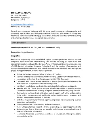 SHRADDHA ASANGI
No 18/12, 21st Main,
Maranehalli, Vijayanagar
Bangalore: 560040
shraddhaasangi6@gmail.com
Mobile: +91-9742933651
Dynamic and extroverted individual with 1.6 years’ hands-on experience in developing and
presenting trail protocols and designing data collection forms. Well versed in liaising with
healthcare professionals and setting up clinical trials. Profound know how of handling filing
and collating duties to manage appropriate documentation
CENDUIT (India) Services Pvt Ltd (June 2015 – December 2016)
Designation: Project Assistant
Job profile:
Responsible for providing proactive helpdesk support to investigator sites, monitors and IVR
companies both locally and internationally. This includes resolving 1st level issues and
escalating issues that are beyond the 1st level.Assist in the set up and maintenance processes
of CIRT (Cenduit Interactive Response Technology), and the creation of compilation and
distribution of site documentation. Also, provide administrative assistance the CIRT/Logistics
project management team. General clerical operations.
 Review and analyze sub-team billing to balance IRT budget.
 Maintain and organize support documentation using Good Documentation Practices.
 Load, update and review data change requests within SQL Developer.
 Collaborate with clinical project managers as well as system designers to ensure all
milestones and study related tasks are accomplished
 Individually handled and coordinated the activities of clinical study participants
 Awarded with the Clinical Research plaque following excellence in providing support
service well versed in client handling in regards with escalations and giving solutions.
 Communicate and co-ordinate with other project support staff within and across the
global project management unit to identify and consolidate support processes and
business improvement activities as required.
 Undertake responsibility for financialreporting on projects including tracking, revenue
recognition and invoicing.
 Participate in regular client meetings and teleconferences.
 Assist with actual clinical research activities by collecting and recording pertinent data
 Study gathered data to determine accuracy for trials. Prepare grant applications and
enter all information in databases.
 Secure and ship clinical specimens in accordance to set protocols. Make preparations
for monitoring visits.
Work Experience:
 