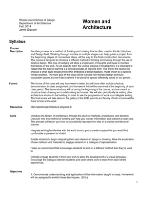 1
Rhode Island School of Design
Department of Architecture
Fall, 2014
Jamie Graham
Women and
Architecture
Syllabus
Course
Description Iterative process is a method of thinking and making that is often used in the Architecture
and Design field. Working through an idea in multiple stages can help guide a project from
the beginning stages of conceptual ideas, all the way to the final construction documents.
This course is designed to introduce a different method of thinking and making, through the use of
iterative design. This type of studying will allow a progression of thoughts and ideas to manifest
themselves in the work. As we begin to learn this unique process of development, it is important to
realize that this type of learning is a cyclical process of trial and error. The end of the course will
produce a small scale design project that embodies a design typology, made known by a specific
female architect. The main goal of the class will be to study how females design and build
occupiable spaces, but we’ll also examine if we perceive spaces differently based on our gender.
Format The format of the class will vary from week to week, but will most often include a lecture,
demonstration, in-class assignment, and homework that will be examined at the beginning of each
class period. The demonstrations will be during the beginning of the course, and are meant to
introduce basic drawing and model making techniques. We will also periodically be visiting other
architecture studios in the building, in order to see the progression of work in a collegiate setting.
The final review will take place in the gallery of the BEB, parents and faculty of both schools will be
there to look at the work.
Resources http://sketchingarchitecture.blogspot.it/
Aims Introduce the terrain of architecture, through the study of methods, procedures, and iteration.
Discover how this method of working can help you convey information and present a clear idea.
This process will teach you how to successfully represent an idea in a precise architectural
manner.
Integrate existing familiarities with the world around you to create a space that you would find
comfortable or pleasant to inhabit.
Enable students to begin integrating their own interests in design or drawing. Allow the exploration
of new methods and materials to engage students in a dialogue of representation.
Foster an environment that encourages students to work in a different method than they’re used
to.
Critically engage students in their own work to allow the development of a visual language.
Encourage the dialogue between students and each others work to learn from each others
experiences.
Objectives
1. Demonstrate understanding and application of the information taught in class. Homework
will be assigned to exhibit these techniques. (30%)
 