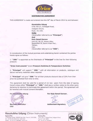 THIS
DISTRIBUTORAGREEMENT
AGREEMENTis madeandenteredintothis06thday of March2OL4by and between:
Kaustubha Udyog
S.No.36/1/1,SinhagadRoad,
VadgaonKhurd,
Pune-41I O4l
India
(Hereinafterreferredto as "Principal")
And
Oxin Sanat Karoon
UnitA2, No22,AmaniAlley,
NejatollahiSt.,KarimKhanAve.,
Tehran,
Iran.
(Hereinafterreferredto as "OSK")
In considerationof the mutualpromisesandundertakinghereincontainedthe parties
heretoagreeas follows:
1. " OSK" is appointedas the Distributorof "Principal" in the Iran for theirfollowing
products:
"Orion Instruments" brandPressure Switches & Temperature Switches
2. "Principal" will support" OSK " with all informationon products,catalogueand
deliverwarrantymaterialswhenrequired.
3. "Principal"willgive" OSK" for all theirproductsdiscountrateof 2Oo/ofromtheir
pricelistpublishedfromtime to time.
Thisagreementshallbe validfor a periodof (2) two yearsfrom the date of signing
hereofunlesseither"Principal" or " OSK " shallgivea written noticeto the otherparty
declaringits intentionto terminatethisagreementwithinthis period.The agreementwill
be renewedwith mutualconsentthereafter.
For Oxin Sanat Karoon
Authorised SignatoryRa
KqusfubhoUdyog (OrionInstruments)
Regislered()ffice:
7,ParichayaSociety,1000/6D,NaviPeth,Pune411030INDIA
Tel.:+91-(0)20-24532124| 24531053
-(0)
Morkeilng()ffice:
S.No.36/1/1,SinhgadRoad,VadgaonKhurd,
Pune411041INDIA
-(0)
CertificateNo.:FM72815
(@@
 