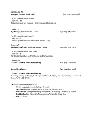 Coimbatore, TN
Manager, Location Head – Sales (Jun 2006 –Nov 2009)
Total Turnover handled – 28 Cr
Team Size – 12
Dealership coverage included 9 districts around Coimbatore
Trichy, TN
Dy Manager, Location Head – Sales (Apr 2005 –May 2006)
Total Turnover handled – 12 Cr
Team Size - 8
This was spread across seven districts around Trichy
Chennai, TN
Dy Manager, Division Head (Marbonite)– Sales (Apr 2000 –Mar 2005)
Total Turnover handled – 12 crores
Team Size – 6
Handling one product for the Chennai and Pondy region
Chennai, TN
Sr. Sales Executive (Institutional Sales) (Nov 1999 –Mar 2000)
Beton Tiles, Chennai (Sep 1994 –Nov 1999)
Sr. Sales Executive (Institutional Sales)
Covering leading architects, landscape architects, builders, Airport Authority, Government
depts. PWD, MES, CPWD
Educational / Technical/ Personal:
• Under Graduation-Loyola College, Chennai
• Technical: PGDBA, Loyola institute of Business Administration.
• Certification: Management Program in Sales & Marketing, University of Madras.
• Post Graduation; Diploma in Management, Annamalai University.
• Age : 43 years
 