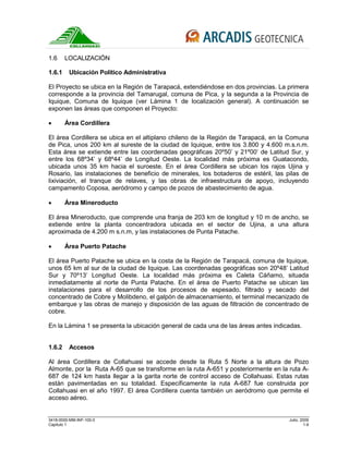 3418-0000-MM-INF-100-0 Julio, 2009
Capitulo 1 1-9
1.6 LOCALIZACIÓN
1.6.1 Ubicación Político Administrativa
El Proyecto se ubica en la Región de Tarapacá, extendiéndose en dos provincias. La primera
corresponde a la provincia del Tamarugal, comuna de Pica, y la segunda a la Provincia de
Iquique, Comuna de Iquique (ver Lámina 1 de localización general). A continuación se
exponen las áreas que componen el Proyecto:
• Área Cordillera
El área Cordillera se ubica en el altiplano chileno de la Región de Tarapacá, en la Comuna
de Pica, unos 200 km al sureste de la ciudad de Iquique, entre los 3.800 y 4.600 m.s.n.m.
Esta área se extiende entre las coordenadas geográficas 20º50’ y 21º00’ de Latitud Sur, y
entre los 68º34’ y 68º44’ de Longitud Oeste. La localidad más próxima es Guatacondo,
ubicada unos 35 km hacia el suroeste. En el área Cordillera se ubican los rajos Ujina y
Rosario, las instalaciones de beneficio de minerales, los botaderos de estéril, las pilas de
lixiviación, el tranque de relaves, y las obras de infraestructura de apoyo, incluyendo
campamento Coposa, aeródromo y campo de pozos de abastecimiento de agua.
• Área Mineroducto
El área Mineroducto, que comprende una franja de 203 km de longitud y 10 m de ancho, se
extiende entre la planta concentradora ubicada en el sector de Ujina, a una altura
aproximada de 4.200 m s.n.m, y las instalaciones de Punta Patache.
• Área Puerto Patache
El área Puerto Patache se ubica en la costa de la Región de Tarapacá, comuna de Iquique,
unos 65 km al sur de la ciudad de Iquique. Las coordenadas geográficas son 20º48’ Latitud
Sur y 70º13’ Longitud Oeste. La localidad más próxima es Caleta Cáñamo, situada
inmediatamente al norte de Punta Patache. En el área de Puerto Patache se ubican las
instalaciones para el desarrollo de los procesos de espesado, filtrado y secado del
concentrado de Cobre y Molibdeno, el galpón de almacenamiento, el terminal mecanizado de
embarque y las obras de manejo y disposición de las aguas de filtración de concentrado de
cobre.
En la Lámina 1 se presenta la ubicación general de cada una de las áreas antes indicadas.
1.6.2 Accesos
Al área Cordillera de Collahuasi se accede desde la Ruta 5 Norte a la altura de Pozo
Almonte, por la Ruta A-65 que se transforme en la ruta A-651 y posteriormente en la ruta A-
687 de 124 km hasta llegar a la garita norte de control acceso de Collahuasi. Estas rutas
están pavimentadas en su totalidad. Específicamente la ruta A-687 fue construida por
Collahuasi en el año 1997. El área Cordillera cuenta también un aeródromo que permite el
acceso aéreo.
 