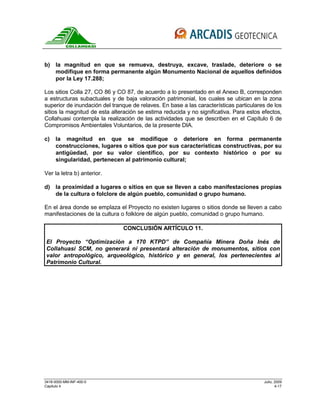 3418-0000-MM-INF-400-0 Julio, 2009
Capitulo 4 4-17
b) la magnitud en que se remueva, destruya, excave, traslade, deteriore o se
modifique en forma permanente algún Monumento Nacional de aquellos definidos
por la Ley 17.288;
Los sitios Colla 27, CO 86 y CO 87, de acuerdo a lo presentado en el Anexo B, corresponden
a estructuras subactuales y de baja valoración patrimonial, los cuales se ubican en la zona
superior de inundación del tranque de relaves. En base a las características particulares de los
sitios la magnitud de esta alteración se estima reducida y no significativa. Para estos efectos,
Collahuasi contempla la realización de las actividades que se describen en el Capítulo 6 de
Compromisos Ambientales Voluntarios, de la presente DIA.
c) la magnitud en que se modifique o deteriore en forma permanente
construcciones, lugares o sitios que por sus características constructivas, por su
antigüedad, por su valor científico, por su contexto histórico o por su
singularidad, pertenecen al patrimonio cultural;
Ver la letra b) anterior.
d) la proximidad a lugares o sitios en que se lleven a cabo manifestaciones propias
de la cultura o folclore de algún pueblo, comunidad o grupo humano.
En el área donde se emplaza el Proyecto no existen lugares o sitios donde se lleven a cabo
manifestaciones de la cultura o folklore de algún pueblo, comunidad o grupo humano.
CONCLUSIÓN ARTÍCULO 11.
El Proyecto “Optimización a 170 KTPD” de Compañía Minera Doña Inés de
Collahuasi SCM, no generará ni presentará alteración de monumentos, sitios con
valor antropológico, arqueológico, histórico y en general, los pertenecientes al
Patrimonio Cultural.
 
