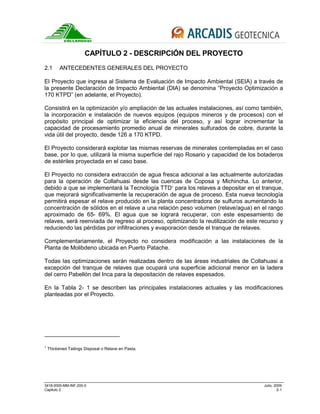 3418-0000-MM-INF-200-0 Julio, 2009
Capitulo 2 2-1
CAPÍTULO 2 - DESCRIPCIÓN DEL PROYECTO
2.1 ANTECEDENTES GENERALES DEL PROYECTO
El Proyecto que ingresa al Sistema de Evaluación de Impacto Ambiental (SEIA) a través de
la presente Declaración de Impacto Ambiental (DIA) se denomina “Proyecto Optimización a
170 KTPD” (en adelante, el Proyecto).
Consistirá en la optimización y/o ampliación de las actuales instalaciones, así como también,
la incorporación e instalación de nuevos equipos (equipos mineros y de procesos) con el
propósito principal de optimizar la eficiencia del proceso, y así lograr incrementar la
capacidad de procesamiento promedio anual de minerales sulfurados de cobre, durante la
vida útil del proyecto, desde 126 a 170 KTPD.
El Proyecto considerará explotar las mismas reservas de minerales contempladas en el caso
base, por lo que, utilizará la misma superficie del rajo Rosario y capacidad de los botaderos
de estériles proyectada en el caso base.
El Proyecto no considera extracción de agua fresca adicional a las actualmente autorizadas
para la operación de Collahuasi desde las cuencas de Coposa y Michincha. Lo anterior,
debido a que se implementará la Tecnología TTD1
para los relaves a depositar en el tranque,
que mejorará significativamente la recuperación de agua de proceso. Esta nueva tecnología
permitirá espesar el relave producido en la planta concentradora de sulfuros aumentando la
concentración de sólidos en el relave a una relación peso volumen (relave/agua) en el rango
aproximado de 65- 69%. El agua que se logrará recuperar, con este espesamiento de
relaves, será reenviada de regreso al proceso, optimizando la reutilización de este recurso y
reduciendo las pérdidas por infiltraciones y evaporación desde el tranque de relaves.
Complementariamente, el Proyecto no considera modificación a las instalaciones de la
Planta de Molibdeno ubicada en Puerto Patache.
Todas las optimizaciones serán realizadas dentro de las áreas industriales de Collahuasi a
excepción del tranque de relaves que ocupará una superficie adicional menor en la ladera
del cerro Pabellón del Inca para la depositación de relaves espesados.
En la Tabla 2- 1 se describen las principales instalaciones actuales y las modificaciones
planteadas por el Proyecto.
1
Thickened Tailings Disposal o Relave en Pasta.
 