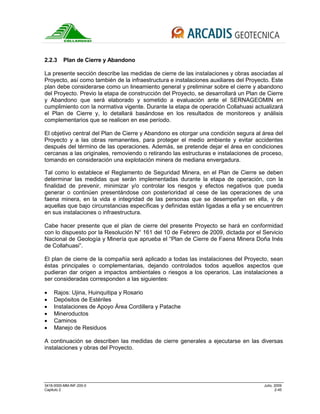 3418-0000-MM-INF-200-0 Julio, 2009
Capitulo 2 2-45
2.2.3 Plan de Cierre y Abandono
La presente sección describe las medidas de cierre de las instalaciones y obras asociadas al
Proyecto, así como también de la infraestructura e instalaciones auxiliares del Proyecto. Este
plan debe considerarse como un lineamiento general y preliminar sobre el cierre y abandono
del Proyecto. Previo la etapa de construcción del Proyecto, se desarrollará un Plan de Cierre
y Abandono que será elaborado y sometido a evaluación ante el SERNAGEOMIN en
cumplimiento con la normativa vigente. Durante la etapa de operación Collahuasi actualizará
el Plan de Cierre y, lo detallará basándose en los resultados de monitoreos y análisis
complementarios que se realicen en ese período.
El objetivo central del Plan de Cierre y Abandono es otorgar una condición segura al área del
Proyecto y a las obras remanentes, para proteger el medio ambiente y evitar accidentes
después del término de las operaciones. Además, se pretende dejar el área en condiciones
cercanas a las originales, removiendo o retirando las estructuras e instalaciones de proceso,
tomando en consideración una explotación minera de mediana envergadura.
Tal como lo establece el Reglamento de Seguridad Minera, en el Plan de Cierre se deben
determinar las medidas que serán implementadas durante la etapa de operación, con la
finalidad de prevenir, minimizar y/o controlar los riesgos y efectos negativos que pueda
generar o continúen presentándose con posterioridad al cese de las operaciones de una
faena minera, en la vida e integridad de las personas que se desempeñan en ella, y de
aquellas que bajo circunstancias específicas y definidas están ligadas a ella y se encuentren
en sus instalaciones o infraestructura.
Cabe hacer presente que el plan de cierre del presente Proyecto se hará en conformidad
con lo dispuesto por la Resolución N° 161 del 10 de Febrero de 2009, dictada por el Servicio
Nacional de Geología y Minería que aprueba el “Plan de Cierre de Faena Minera Doña Inés
de Collahuasi”.
El plan de cierre de la compañía será aplicado a todas las instalaciones del Proyecto, sean
éstas principales o complementarias, dejando controlados todos aquellos aspectos que
pudieran dar origen a impactos ambientales o riesgos a los operarios. Las instalaciones a
ser consideradas corresponden a las siguientes:
• Rajos: Ujina, Huinquitipa y Rosario
• Depósitos de Estériles
• Instalaciones de Apoyo Área Cordillera y Patache
• Mineroductos
• Caminos
• Manejo de Residuos
A continuación se describen las medidas de cierre generales a ejecutarse en las diversas
instalaciones y obras del Proyecto.
 