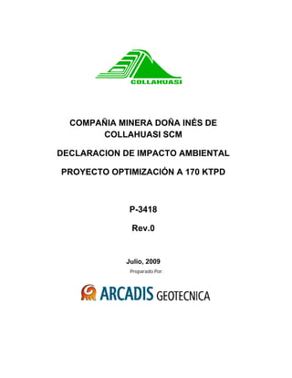 Preparado Por:
COMPAÑIA MINERA DOÑA INÉS DE
COLLAHUASI SCM
DECLARACION DE IMPACTO AMBIENTAL
PROYECTO OPTIMIZACIÓN A 170 KTPD
P-3418
Rev.0
Julio, 2009
 