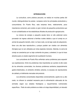 1
INTRODUCCIÓN
La cunicultura, como práctica pecuaria, se realiza en muchas partes del
mundo, distinguiéndose los países europeos como los principales productores y
consumidores. En Puerto Rico, esta empresa tiene, relativamente, poca
importancia comercial, pero existe un gran número de pequeños productores que
no son contabilizados en las estadísticas oficiales de producción agropecuaria.
La crianza de conejos a pequeña escala tiene un alto potencial como
proveedor de ingreso adicional a familias rurales debido a que el conejo es un
animal de pequeño tamaño, dócil, no hace ruido, es de bajo costo de adquisición,
tiene una alta tasa reproductiva y porque pueden ser criados con alimentos
(forrajes) que no son utilizados por otras especies menores. Además, la carne de
conejo se caracteriza por su bajo contenido de grasa y colesterol, lo que la hace
atractiva para un amplio segmento de la población humana.
Los cunicultores de Puerto Rico enfrentan serios problemas para expandir
sus explotaciones. Entre los problemas más importantes se cuentan el alto costo
de los alimentos comerciales, los diversos problemas sanitarios (especialmente
gastro-intestinales), el ambiente climático adverso, la escasez de reproductores
de calidad y el deficiente mercadeo del producto.
Los alimentos concentrados disponibles comercialmente, aparte de su alto
costo, no ofrecen la variedad necesaria para la alimentación adecuada de los
animales según sus estados fisiológicos y requerimientos nutricionales
específicos. Parte de este problema se debe a la baja disponibilidad y el elevado
 
