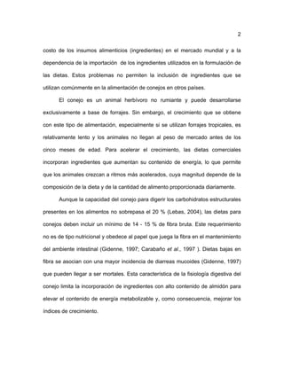2
costo de los insumos alimenticios (ingredientes) en el mercado mundial y a la
dependencia de la importación de los ingredientes utilizados en la formulación de
las dietas. Estos problemas no permiten la inclusión de ingredientes que se
utilizan comúnmente en la alimentación de conejos en otros países.
El conejo es un animal herbívoro no rumiante y puede desarrollarse
exclusivamente a base de forrajes. Sin embargo, el crecimiento que se obtiene
con este tipo de alimentación, especialmente si se utilizan forrajes tropicales, es
relativamente lento y los animales no llegan al peso de mercado antes de los
cinco meses de edad. Para acelerar el crecimiento, las dietas comerciales
incorporan ingredientes que aumentan su contenido de energía, lo que permite
que los animales crezcan a ritmos más acelerados, cuya magnitud depende de la
composición de la dieta y de la cantidad de alimento proporcionada diariamente.
Aunque la capacidad del conejo para digerir los carbohidratos estructurales
presentes en los alimentos no sobrepasa el 20 % (Lebas, 2004), las dietas para
conejos deben incluir un mínimo de 14 - 15 % de fibra bruta. Este requerimiento
no es de tipo nutricional y obedece al papel que juega la fibra en el mantenimiento
del ambiente intestinal (Gidenne, 1997; Carabaño et al., 1997 ). Dietas bajas en
fibra se asocian con una mayor incidencia de diarreas mucoides (Gidenne, 1997)
que pueden llegar a ser mortales. Esta característica de la fisiología digestiva del
conejo limita la incorporación de ingredientes con alto contenido de almidón para
elevar el contenido de energía metabolizable y, como consecuencia, mejorar los
índices de crecimiento.
 