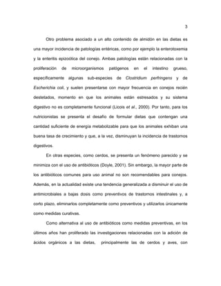 3
Otro problema asociado a un alto contenido de almidón en las dietas es
una mayor incidencia de patologías entéricas, como por ejemplo la enterotoxemia
y la enteritis epizoótica del conejo. Ambas patologías están relacionadas con la
proliferación de microorganismos patógenos en el intestino grueso,
específicamente algunas sub-especies de Clostridium perfringens y de
Escherichia coli, y suelen presentarse con mayor frecuencia en conejos recién
destetados, momento en que los animales están estresados y su sistema
digestivo no es completamente funcional (Licois et al., 2000). Por tanto, para los
nutricionistas se presenta el desafío de formular dietas que contengan una
cantidad suficiente de energía metabolizable para que los animales exhiban una
buena tasa de crecimiento y que, a la vez, disminuyan la incidencia de trastornos
digestivos.
En otras especies, como cerdos, se presenta un fenómeno parecido y se
minimiza con el uso de antibióticos (Doyle, 2001). Sin embargo, la mayor parte de
los antibióticos comunes para uso animal no son recomendables para conejos.
Además, en la actualidad existe una tendencia generalizada a disminuir el uso de
antimicrobiales a bajas dosis como preventivos de trastornos intestinales y, a
corto plazo, eliminarlos completamente como preventivos y utilizarlos únicamente
como medidas curativas.
Como alternativa al uso de antibióticos como medidas preventivas, en los
últimos años han proliferado las investigaciones relacionadas con la adición de
ácidos orgánicos a las dietas, principalmente las de cerdos y aves, con
 