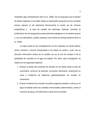 4
resultados algo contradictorios (Kim et al., 2005). Se ha propuesto que la adición
de ácidos orgánicos a las dietas mejora el desempeño productivo de los animales
porque reducen el pH estomacal (favoreciendo la acción de las enzimas
proteolíticas) y la tasa de vaciado del estómago. Además, controlan la
proliferación de microorganismos potencialmente patógenos en el intestino grueso
y, una vez absorbidos, pueden utilizarse como fuente de energía adicional (Kim et
al., 2005).
La mayor parte de las investigaciones se han realizado con ácido acético,
cítrico, fumárico o fórmico incorporados a las dietas de cerdos y aves. No se
encontró información acerca de su posible uso en la cría de conejos ni de la
posibilidad de incluirlos en el agua de bebida. Por tanto, esta investigación se
realizó con los siguientes objetivos:
1. Evaluar el efecto del contenido de almidón en las dietas sobre la tasa de
crecimiento, consumo de alimento, conversión alimenticia, rendimiento en
canal e incidencia de trastornos gastrointestinales de conejos en
crecimiento.
2. Evaluar el efecto de la inclusión de ácidos orgánicos (acético o cítrico) en el
agua de bebida sobre las variables mencionadas anteriormente y sobre el
consumo de agua y pH estomacal y cecal de los animales.
 