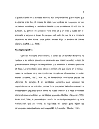 ! 6
la pubertad entre los 3-4 meses de edad, más tempranamente que el macho que
la alcanza entre los 4-6 meses de edad. Las hembras se reconocen por ser
ovuladoras inducidas y el crecimiento folicular ocurre en ondas de 16 a 18 días de
duración. Su período de gestación varía entre 28 y 31 días y puede ser re-
apareada al segundo o tercer día después del parto, lo cual da a la coneja la
capacidad de tener hasta once partos anuales bajo un sistema de crianza
intensiva (McNitt et al., 2000).
Fisiología digestiva
Como se mencionó anteriormente, el conejo es un mamífero herbívoro no
rumiante y su sistema digestivo se caracteriza por poseer un colon y ciego de
gran tamaño que albergan microorganismos que fermentan el alimento que hasta
allí llega. La fermentación ceco-cólica es similar a la que ocurre en el retículo-
rumen de rumiantes pero, bajo condiciones normales de alimentación, no es tan
intensa (Gidenne, 1997). Aún así, la fermentación ceco-cólica provee las
vitaminas del complejo B en cantidades suficientes para satisfacer los
requerimientos de los animales, pero se duda que provea todos los aminoácidos
indispensables (aquellos que el animal no puede sintetizar o lo hace a una tasa
inferior al requerimiento) en las cantidades requeridas (de Blas y Wiseman, 1998;
McNitt et al., 2000). A pesar del gran tamaño del tracto digestivo posterior y de la
fermentación que allí ocurre, la capacidad del conejo para digerir los
carbohidratos estructurales no sobrepasa el 20 % (Lukefahr y Cheeke, 1991).
 