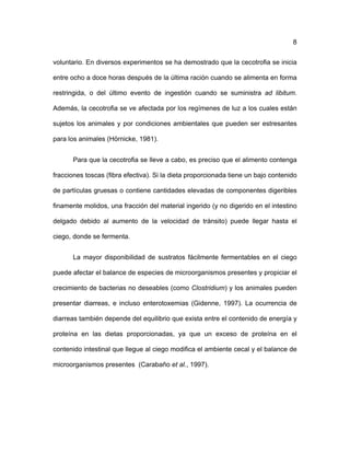 ! 8
voluntario. En diversos experimentos se ha demostrado que la cecotrofia se inicia
entre ocho a doce horas después de la última ración cuando se alimenta en forma
restringida, o del último evento de ingestión cuando se suministra ad libitum.
Además, la cecotrofia se ve afectada por los regímenes de luz a los cuales están
sujetos los animales y por condiciones ambientales que pueden ser estresantes
para los animales (Hörnicke, 1981).
Para que la cecotrofia se lleve a cabo, es preciso que el alimento contenga
fracciones toscas (fibra efectiva). Si la dieta proporcionada tiene un bajo contenido
de partículas gruesas o contiene cantidades elevadas de componentes digeribles
finamente molidos, una fracción del material ingerido (y no digerido en el intestino
delgado debido al aumento de la velocidad de tránsito) puede llegar hasta el
ciego, donde se fermenta.
La mayor disponibilidad de sustratos fácilmente fermentables en el ciego
puede afectar el balance de especies de microorganismos presentes y propiciar el
crecimiento de bacterias no deseables (como Clostridium) y los animales pueden
presentar diarreas, e incluso enterotoxemias (Gidenne, 1997). La ocurrencia de
diarreas también depende del equilibrio que exista entre el contenido de energía y
proteína en las dietas proporcionadas, ya que un exceso de proteína en el
contenido intestinal que llegue al ciego modifica el ambiente cecal y el balance de
microorganismos presentes (Carabaño et al., 1997).
 
