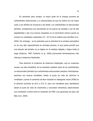 ! 10
En alimentos para conejos, la mayor parte de la energía proviene de
carbohidratos (estructurales y no estructurales) ya que los lípidos son de mayor
costo y son difíciles de incorporar a las dietas. Los carbohidratos no estructurales
(almidón, amilopectina) son abundantes en los granos de cereales y son de alta
digestibilidad y dan muy buenos resultados en el crecimiento animal cuando se
incluyen en cantidades moderadas (15 – 20 %) de la materia seca (de Blas et al.,
2002). Sin embargo, se ha postulado que la actividad de la amilasa pancreática
no es muy alta, especialmente en animales jóvenes, lo que puede permitir que
una fracción del almidón no se digiera en el intestino delgado y llegue hasta el
ciego (Gidenne, 1997; Gutiérrez et al., 2002) provocando fermentaciones más
intensas y trastornos intestinales.
Para disminuir la incidencia de trastornos intestinales, que en ocasiones
causan una alta mortalidad, se ha intentado substituir parte de los carbohidratos
no estructurales (almidón) por carbohidratos estructurales (celulosa, hemicelulosa,
pectinas) con buenos resultados, desde el punto de vista de disminuir la
mortalidad, cuando el contenido de fibra insoluble en detergente neutro (FDN) en
el alimento aumenta de 22.5 a 37.5 %, pero con resultados poco alentadores
desde el punto de vista de crecimiento y conversión alimenticia, observándose
una correlación inversa entre el contenido de FDN y las ganancias de peso (de
Blas et al., 2002).
 