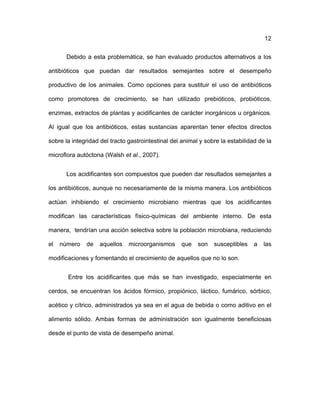 ! 12
Debido a esta problemática, se han evaluado productos alternativos a los
antibióticos que puedan dar resultados semejantes sobre el desempeño
productivo de los animales. Como opciones para sustituir el uso de antibióticos
como promotores de crecimiento, se han utilizado prebióticos, probióticos,
enzimas, extractos de plantas y acidificantes de carácter inorgánicos u orgánicos.
Al igual que los antibióticos, estas sustancias aparentan tener efectos directos
sobre la integridad del tracto gastrointestinal del animal y sobre la estabilidad de la
microflora autóctona (Walsh et al., 2007).
Los acidificantes son compuestos que pueden dar resultados semejantes a
los antibióticos, aunque no necesariamente de la misma manera. Los antibióticos
actúan inhibiendo el crecimiento microbiano mientras que los acidificantes
modifican las características físico-químicas del ambiente interno. De esta
manera, tendrían una acción selectiva sobre la población microbiana, reduciendo
el número de aquellos microorganismos que son susceptibles a las
modificaciones y fomentando el crecimiento de aquellos que no lo son.
Entre los acidificantes que más se han investigado, especialmente en
cerdos, se encuentran los ácidos fórmico, propiónico, láctico, fumárico, sórbico,
acético y cítrico, administrados ya sea en el agua de bebida o como aditivo en el
alimento sólido. Ambas formas de administración son igualmente beneficiosas
desde el punto de vista de desempeño animal.
 