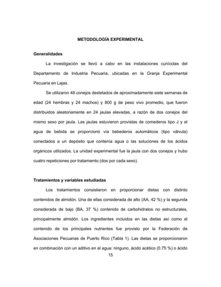 15
METODOLOGĺA EXPERIMENTAL
Generalidades
La investigación se llevó a cabo en las instalaciones cunícolas del
Departamento de Industria Pecuaria, ubicadas en la Granja Experimental
Pecuaria en Lajas.
Se utilizaron 48 conejos destetados de aproximadamente siete semanas de
edad (24 hembras y 24 machos) y 800 g de peso vivo promedio, que fueron
distribuidos aleatoriamente en 24 jaulas elevadas, a razón de dos conejos del
mismo sexo por jaula. Las jaulas estuvieron provistas de comederos tipo J y el
agua de bebida se proporcionó vía bebederos automáticos (tipo válvula)
conectados a un depósito que contenía agua o las soluciones de los ácidos
orgánicos utilizados. La unidad experimental fue la jaula con dos conejos y hubo
cuatro repeticiones por tratamiento (dos por cada sexo).
Tratamientos y variables estudiadas
Los tratamientos consistieron en proporcionar dietas con distinto
contenidos de almidón. Una de ellas considerada de alto (AA, 42 %) y la segunda
considerada de bajo (BA, 37 %) contenido de carbohidratos no estructurales,
principalmente almidón. Los ingredientes incluidos en las dietas así como el
contenido de los principales nutrientes fue provisto por la Federación de
Asociaciones Pecuarias de Puerto Rico (Tabla 1). Las dietas se proporcionaron
en combinación con un aditivo en el agua: ninguno, ácido acético (0.75 %) o ácido
 