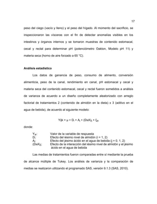 17
peso del ciego (vacío y lleno) y el peso del hígado. Al momento del sacrificio, se
inspeccionaron las vísceras con el fin de detectar anomalías visibles en los
intestinos y órganos internos y se tomaron muestras de contenido estomacal,
cecal y rectal para determinar pH (potenciómetro Oakton, Modelo pH 11) y
materia seca (horno de aire forzado a 65 °C).
Análisis estadístico
Los datos de ganancia de peso, consumo de alimento, conversión
alimenticia, peso de la canal, rendimiento en canal, pH estomacal y cecal y
materia seca del contenido estomacal, cecal y rectal fueron sometidos a análisis
de varianza de acuerdo a un diseño completamente aleatorizado con arreglo
factorial de tratamientos 2 (contenido de almidón en la dieta) x 3 (aditivo en el
agua de bebida), de acuerdo al siguiente modelo:
Yijk = µ + Di + Aj + (DxA)ij + ξijk
donde:
Yijk: Valor de la variable de respuesta
Di: Efecto del iésimo nivel de almidón (i = 1, 2)
Aj: Efecto del jésimo ácido en el agua de bebida (j = 0, 1, 2)
(DxA)ij: Efecto de la interacción del iésimo nivel de almidón y el jésimo
ácido en el agua de bebida
Las medias de tratamientos fueron comparadas entre sí mediante la prueba
de alcance múltiple de Tukey. Los análisis de varianza y la comparación de
medias se realizaron utilizando el programado SAS, versión 9.1.3 (SAS, 2010).
 