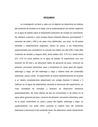 iii
RESUMEN
La investigación se llevó a cabo con el objetivo de determinar los efectos
del contenido de almidón en la dieta y de la suplementación con ácidos orgánicos
en el agua de bebida sobre el desempeño productivo de conejos en crecimiento.
Se utilizaron cuarenta y ocho conejos Nueva Zelandia Blancos (promediando 7
semanas de edad y 800 g de peso vivo) distribuidos, por sexo, en 24 jaulas
elevadas y aleatoriamente asignados, dentro de sexos, a los tratamientos
experimentales que consistieron en proveer dos dietas con alto (AA) o bajo (BA)
contenido de almidón y ninguno (AG), ácido acético (AC, 0.75 %) o ácido cítrico
(CT, 0.75 %) como aditivos en el agua de bebida. El experimento tuvo una
duración de 49 días y se obtuvieron datos de ganancia de peso, consumo de
alimento, conversión alimenticia, peso y rendimiento en canal, peso del hígado,
estómago y ciego, pH del estómago y ciego y materia seca del contendido
estomacal, cecal y rectal. El experimento se evaluó estadísticamente de acuerdo
a un diseño completamente aleatorizado con arreglo factorial 2 (dietas) x 3
(aditivos en el agua) de tratamientos. Durante el transcurso del experimento, no
hubo mortalidad de animales y tampoco se observaron trastornos
gastrointestinales. No hubo efectos de tipo de concentrado ni de aditivo en el
agua sobre ganancia de peso, consumo de alimento, conversión alimenticia, peso
de la canal, rendimiento en canal y pesos del hígado, estómago y ciego. La
suplementación con ácido cítrico aumentó la materia seca del contenido
estomacal y disminuyó la del contenido cecal. Se observaron varias interacciones
 