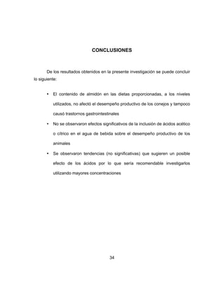 34
CONCLUSIONES
De los resultados obtenidos en la presente investigación se puede concluir
lo siguiente:
• El contenido de almidón en las dietas proporcionadas, a los niveles
utilizados, no afectó el desempeño productivo de los conejos y tampoco
causó trastornos gastrointestinales
• No se observaron efectos significativos de la inclusión de ácidos acético
o cítrico en el agua de bebida sobre el desempeño productivo de los
animales
• Se observaron tendencias (no significativas) que sugieren un posible
efecto de los ácidos por lo que sería recomendable investigarlos
utilizando mayores concentraciones
 