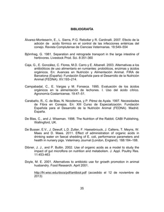 35
BIBLIOGRAFÍA
Álvarez-Monteserín, E., L. Sierra, P.G. Rebollar y R. Cardinalli. 2007. Efecto de la
adición de acido fórmico en el control de las infecciones entéricas del
conejo. Revista Complutense de Ciencias Veterinarias. 18:549–554
Björnhag, G. 1981. Separation and retrograde transport in the large intestine of
herbivores. Livestock Prod. Sci. 8:351-360
Caja, G., E. González, C. Flores, M.D. Carro y E. Albanell. 2003. Alternativas a los
antibióticos de uso alimentario en rumiantes: probióticos, enzimas y ácidos
orgánicos. En: Avances en Nutrición y Alimentación Animal. FIRA de
Barcelona (España): Fundación Española para el Desarrollo de la Nutrición
Animal (FEDNA). XV:193–214.
Campabadal, C., E. Vargas y M. Fonseca. 1995. Evaluación de los ácidos
orgánicos en la alimentación de lechones. I. Uso del ácido cítrico.
Agronomía Costarricense. 19:47–51.
Carabaño, R., C. de Blas, N. Nicodemus, y P. Pérez de Ayala. 1997. Necesidades
de Fibra en Conejos. En: XIII Curso de Especialización. Fundación
Española para el Desarrollo de la Nutrición Animal (FEDNA). Madrid.
España.
De Blas, C., and J. Wiseman. 1998. The Nutrition of the Rabbit. CABI Publishing,
Wallingford, UK.
De Busser, E.V., J. Dewulf, L.D. Zutter, F. Haesebrouck, J. Callens, T. Meyns, W.
Maes and D. Maes. 2011. Effect of administration of organic acids in
drinking water on faecal shedding of E. coli, performance parameters and
health in nursery pigs. Veterinary Journal (London, England). 188:184–188.
Dibner, J. J., and P. Buttin. 2002. Use of organic acids as a model to study the
impact of gut microflora on nutrition and metabolism. J. Appl. Poultry Res.
11:453-463
Doyle, M. E. 2001. Alternatives to antibiotic use for growth promotion in animal
husbandry. Food Research. April 2001.
http://fri.wisc.edu/docs/pdf/antibiot.pdf (accedido el 12 de noviembre de
2013)
 