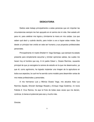 v
DEDICATORIA
Dedico este trabajo principalmente a estas personas que sin importar las
circunstancias siempre me han apoyado en el camino de mi vida. Han estado ahí
para mi, para celebrar mis logros y brindarme la mano en mis caídas. Los que
saben qué decir y cuándo decirlo, para incitar a uno a lograr estas metas. Que
desde un principio han creído en este ser humano y sus proyectos profesionales
personales.
Principalmente mi madre Sheilah H. Vega Santiago, que siempre ha estado
presente para simplemente escuchar y brindar opiniones sabias, las cuales me
hacen hoy el hombre que soy. A mi padre César L. Ocasio Ramírez, causante
principal de que yo escogiera la carrera de estudio en la que me desenvuelvo, ya
que él, como agrónomo, ha logrado implantar una imagen de la agricultura en
todos sus aspectos, la cual me ha servido como modelo para desarrollar varias de
mis metas profesionales y personales.
A mis hermanos Luis y Mónica Ocasio Vega, mis abuelos Aida Luz
Ramírez Zapata, Dinorah Santiago Rosado y Enrique Vega Gutiérrez, mi novia
Fabiola Z. Cruz Ramos, he aquí el fruto de todas esas veces que me decían,
continúa, tú tienes el potencial para eso y mucho más.
Gracias.
 