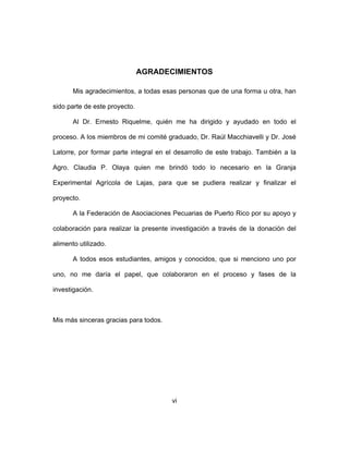 vi
AGRADECIMIENTOS
Mis agradecimientos, a todas esas personas que de una forma u otra, han
sido parte de este proyecto.
Al Dr. Ernesto Riquelme, quién me ha dirigido y ayudado en todo el
proceso. A los miembros de mi comité graduado, Dr. Raúl Macchiavelli y Dr. José
Latorre, por formar parte integral en el desarrollo de este trabajo. También a la
Agro. Claudia P. Olaya quien me brindó todo lo necesario en la Granja
Experimental Agrícola de Lajas, para que se pudiera realizar y finalizar el
proyecto.
A la Federación de Asociaciones Pecuarias de Puerto Rico por su apoyo y
colaboración para realizar la presente investigación a través de la donación del
alimento utilizado.
A todos esos estudiantes, amigos y conocidos, que si menciono uno por
uno, no me daría el papel, que colaboraron en el proceso y fases de la
investigación.
Mis más sinceras gracias para todos.
 