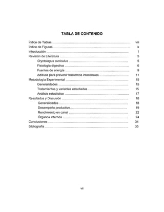 vii
TABLA DE CONTENIDO
Índice de Tablas ………………………………………………………………… viii
Índice de Figuras ……………………………………………………………….. ix
Introducción ……………………………………………………………………. 1
Revisión de Literatura ………………………………………………………… 5
Oryctolagus cuniculus ………………………………………………… 5
Fisiología digestiva …………………………………………………….. 6
Fuentes de energía …………………………………………………….. 9
Aditivos para prevenir trastornos intestinales ………………………. 11
Metodología Experimental …………………………………………………… 15
Generalidades …………………………………………………………. 15
Tratamientos y variables estudiadas ………………………………… 15
Análisis estadístico ……………………………………………............. 17
Resultados y Discusión ………………………………………………………. 18
Generalidades ………………………………………………………… 18
Desempeño productivo………………………………………………. 19
Rendimiento en canal ………………………………………………... 22
Órganos internos ……………………………………………………... 24
Conclusiones ………………………………………………………………….. 34
Bibliografía …………………………………………………………………….. 35
 