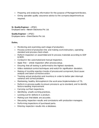  Preparing and analyzing information for the purpose of Management Review.
 Giving specialist quality assurance advice to the company departments as
required.
Sr. Quality Engineer – (iPQC)
Employers name – Mariam Electronics Pvt. Ltd.
Quality Engineer - ( iPQC)
Employers name – Orient Electric Pvt. Ltd.
Duties,
 Monitoring and examining each stage of production.
 Process control of production line and making work instruction, operating
standard and process check sheet.
 Perform inspection on assembled and In-process materials according to SOP
& BOM.
 Conduct in line automated and manual inspection.
 Apply first – article inspection after process setup.
 Ensuring that all testing is performed to the highest standards.
 Utilize statistical control techniques and watch for signification deviation.
 Making of monthly rejection trends of process and component, Root cause
analysis and taken corrective action.
 Tracking actual production and inventory in order to better plan interrupt
variance and correct problem.
 Maintaining healthy Atmosphere in the work area Implementation of 7S.
 Perform in-process audits to ensure process is up to standard, and to identify
factors needing improvement
 Carrying out final inspections.
 Identifying unsafe working practices.
 Looking out for defects in a product.
 Making sure that labels are accurate.
 Discussing inspection results and conclusions with production managers.
 Performing inspections of purchased parts.
 Entering inspection results into a database.
 