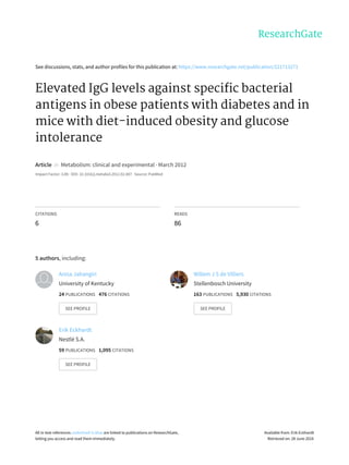 See	discussions,	stats,	and	author	profiles	for	this	publication	at:	https://www.researchgate.net/publication/221713271
Elevated	IgG	levels	against	specific	bacterial
antigens	in	obese	patients	with	diabetes	and	in
mice	with	diet-induced	obesity	and	glucose
intolerance
Article		in		Metabolism:	clinical	and	experimental	·	March	2012
Impact	Factor:	3.89	·	DOI:	10.1016/j.metabol.2012.02.007	·	Source:	PubMed
CITATIONS
6
READS
86
5	authors,	including:
Anisa	Jahangiri
University	of	Kentucky
24	PUBLICATIONS			476	CITATIONS			
SEE	PROFILE
Willem	J	S	de	Villiers
Stellenbosch	University
163	PUBLICATIONS			5,930	CITATIONS			
SEE	PROFILE
Erik	Eckhardt
Nestlé	S.A.
59	PUBLICATIONS			1,095	CITATIONS			
SEE	PROFILE
All	in-text	references	underlined	in	blue	are	linked	to	publications	on	ResearchGate,
letting	you	access	and	read	them	immediately.
Available	from:	Erik	Eckhardt
Retrieved	on:	28	June	2016
 