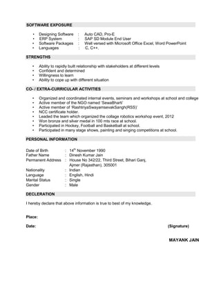 SOFTWARE EXPOSURE
• Designing Software : Auto CAD, Pro-E
• ERP System : SAP SD Module End User
• Software Packages : Well versed with Microsoft Office Excel, Word PowerPoint
• Languages : C, C++.
STRENGTHS
• Ability to rapidly built relationship with stakeholders at different levels
• Confident and determined
• Willingness to learn
• Ability to cope up with different situation
CO- / EXTRA-CURRICULAR ACTIVITIES
• Organized and coordinated internal events, seminars and workshops at school and college
• Active member of the NGO named „SewaBharti‟
• Active member of „RashtriyaSwayamsevakSangh(RSS)‟
• NCC certificate holder.
• Leaded the team which organized the collage robotics workshop event, 2012
• Won bronze and silver medal in 100 mts race at school.
• Participated in Hockey, Football and Basketball at school.
• Participated in many stage shows, painting and singing competitions at school.
PERSONAL INFORMATION
Date of Birth : 14th
November 1990
Father Name : Dinesh Kumar Jain
Permanent Address : House No 342/22, Third Street, Bihari Ganj,
Ajmer (Rajasthan), 305001
Nationality : Indian
Language : English, Hindi
Marital Status : Single
Gender : Male
DECLERATION
I hereby declare that above information is true to best of my knowledge.
Place:
Date: (Signature)
MAYANK JAIN
 