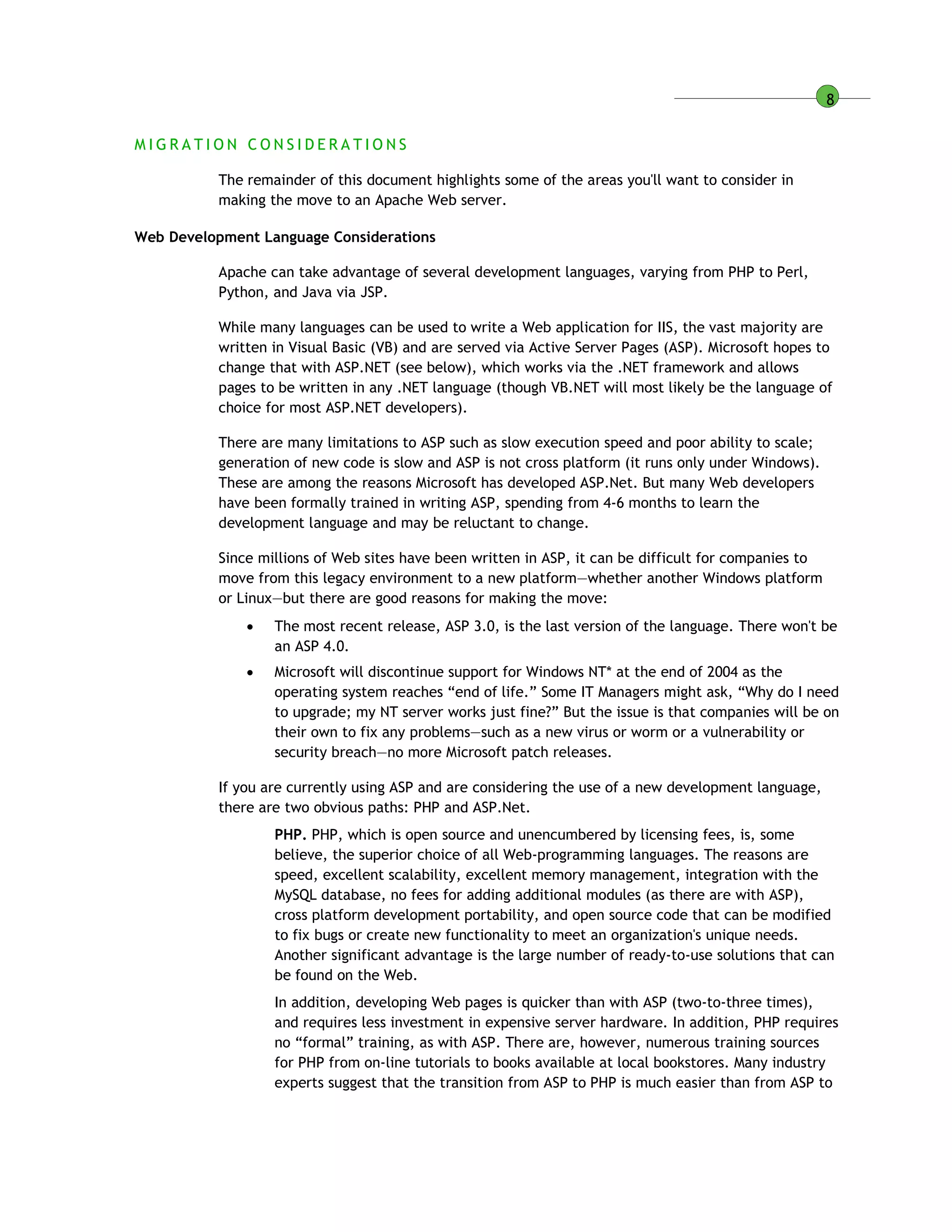 8
M I G R A T I O N C O N S I D E R A T I O N S
The remainder of this document highlights some of the areas you'll want to consider in
making the move to an Apache Web server.
Web Development Language Considerations
Apache can take advantage of several development languages, varying from PHP to Perl,
Python, and Java via JSP.
While many languages can be used to write a Web application for IIS, the vast majority are
written in Visual Basic (VB) and are served via Active Server Pages (ASP). Microsoft hopes to
change that with ASP.NET (see below), which works via the .NET framework and allows
pages to be written in any .NET language (though VB.NET will most likely be the language of
choice for most ASP.NET developers).
There are many limitations to ASP such as slow execution speed and poor ability to scale;
generation of new code is slow and ASP is not cross platform (it runs only under Windows).
These are among the reasons Microsoft has developed ASP.Net. But many Web developers
have been formally trained in writing ASP, spending from 4-6 months to learn the
development language and may be reluctant to change.
Since millions of Web sites have been written in ASP, it can be difficult for companies to
move from this legacy environment to a new platform—whether another Windows platform
or Linux—but there are good reasons for making the move:
 The most recent release, ASP 3.0, is the last version of the language. There won't be
an ASP 4.0.
 Microsoft will discontinue support for Windows NT* at the end of 2004 as the
operating system reaches “end of life.” Some IT Managers might ask, “Why do I need
to upgrade; my NT server works just fine?” But the issue is that companies will be on
their own to fix any problems—such as a new virus or worm or a vulnerability or
security breach—no more Microsoft patch releases.
If you are currently using ASP and are considering the use of a new development language,
there are two obvious paths: PHP and ASP.Net.
PHP. PHP, which is open source and unencumbered by licensing fees, is, some
believe, the superior choice of all Web-programming languages. The reasons are
speed, excellent scalability, excellent memory management, integration with the
MySQL database, no fees for adding additional modules (as there are with ASP),
cross platform development portability, and open source code that can be modified
to fix bugs or create new functionality to meet an organization's unique needs.
Another significant advantage is the large number of ready-to-use solutions that can
be found on the Web.
In addition, developing Web pages is quicker than with ASP (two-to-three times),
and requires less investment in expensive server hardware. In addition, PHP requires
no “formal” training, as with ASP. There are, however, numerous training sources
for PHP from on-line tutorials to books available at local bookstores. Many industry
experts suggest that the transition from ASP to PHP is much easier than from ASP to
 