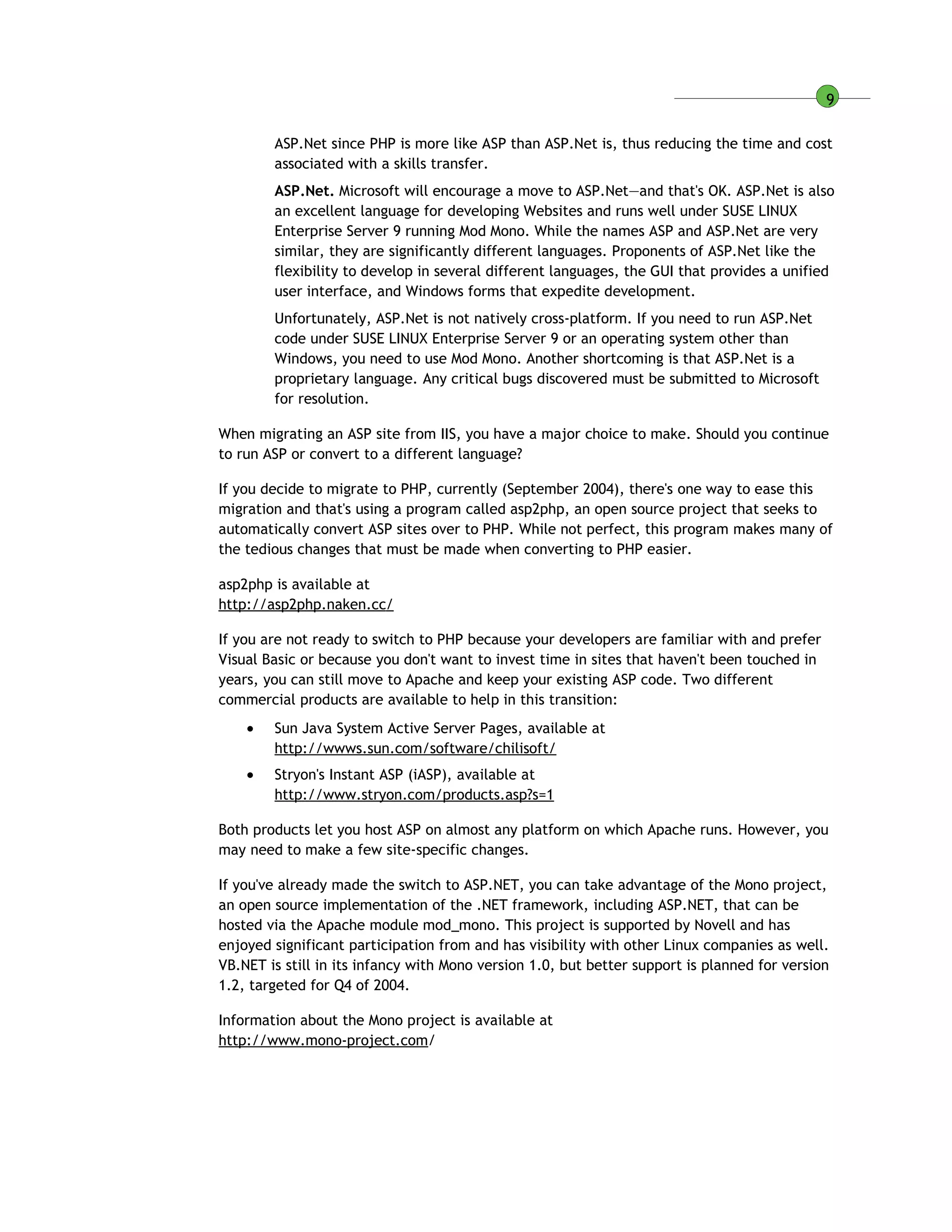 9
ASP.Net since PHP is more like ASP than ASP.Net is, thus reducing the time and cost
associated with a skills transfer.
ASP.Net. Microsoft will encourage a move to ASP.Net—and that's OK. ASP.Net is also
an excellent language for developing Websites and runs well under SUSE LINUX
Enterprise Server 9 running Mod Mono. While the names ASP and ASP.Net are very
similar, they are significantly different languages. Proponents of ASP.Net like the
flexibility to develop in several different languages, the GUI that provides a unified
user interface, and Windows forms that expedite development.
Unfortunately, ASP.Net is not natively cross-platform. If you need to run ASP.Net
code under SUSE LINUX Enterprise Server 9 or an operating system other than
Windows, you need to use Mod Mono. Another shortcoming is that ASP.Net is a
proprietary language. Any critical bugs discovered must be submitted to Microsoft
for resolution.
When migrating an ASP site from IIS, you have a major choice to make. Should you continue
to run ASP or convert to a different language?
If you decide to migrate to PHP, currently (September 2004), there's one way to ease this
migration and that's using a program called asp2php, an open source project that seeks to
automatically convert ASP sites over to PHP. While not perfect, this program makes many of
the tedious changes that must be made when converting to PHP easier.
asp2php is available at
http://asp2php.naken.cc/
If you are not ready to switch to PHP because your developers are familiar with and prefer
Visual Basic or because you don't want to invest time in sites that haven't been touched in
years, you can still move to Apache and keep your existing ASP code. Two different
commercial products are available to help in this transition:
 Sun Java System Active Server Pages, available at
http://wwws.sun.com/software/chilisoft/
 Stryon's Instant ASP (iASP), available at
http://www.stryon.com/products.asp?s=1
Both products let you host ASP on almost any platform on which Apache runs. However, you
may need to make a few site-specific changes.
If you've already made the switch to ASP.NET, you can take advantage of the Mono project,
an open source implementation of the .NET framework, including ASP.NET, that can be
hosted via the Apache module mod_mono. This project is supported by Novell and has
enjoyed significant participation from and has visibility with other Linux companies as well.
VB.NET is still in its infancy with Mono version 1.0, but better support is planned for version
1.2, targeted for Q4 of 2004.
Information about the Mono project is available at
http://www.mono-project.com/
 