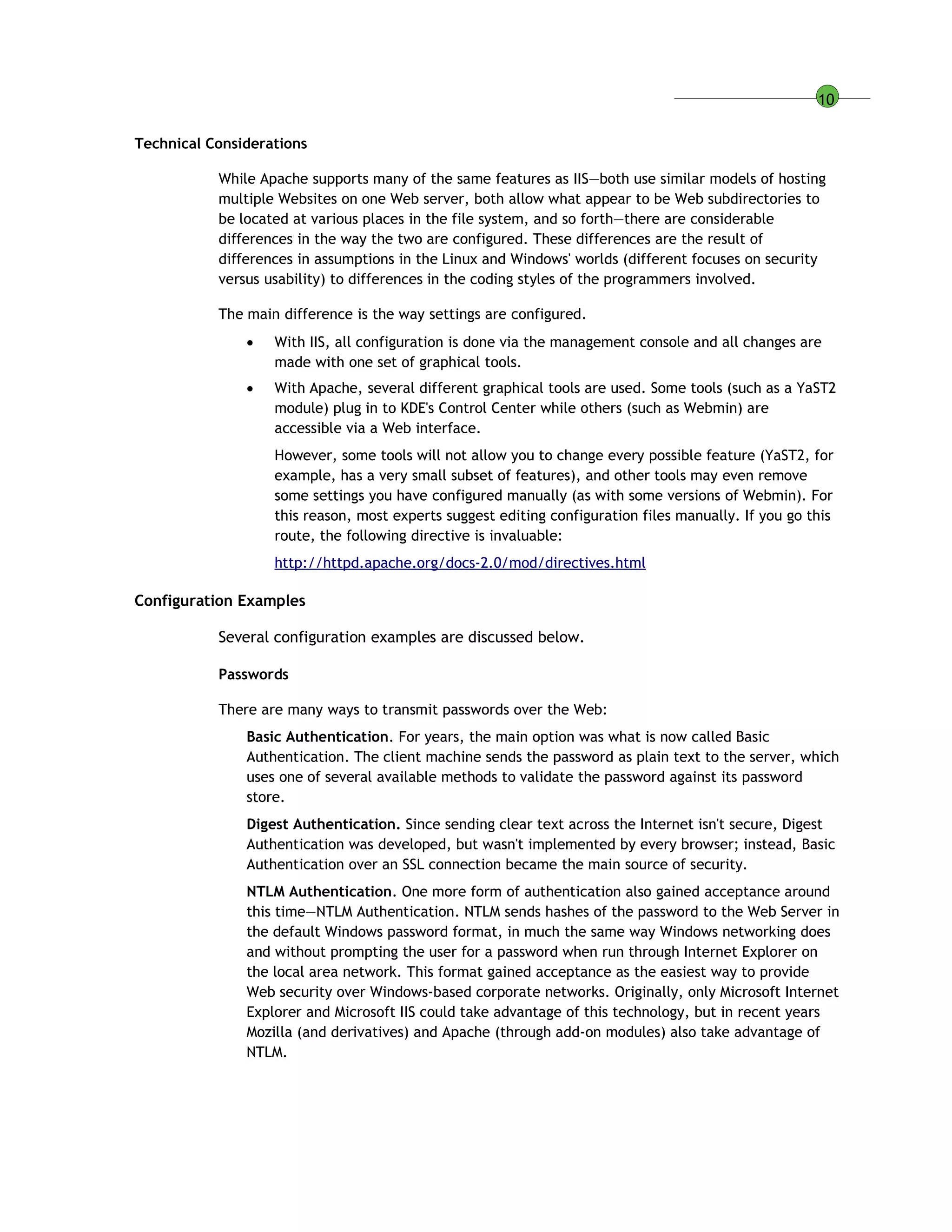 10
Technical Considerations
While Apache supports many of the same features as IIS—both use similar models of hosting
multiple Websites on one Web server, both allow what appear to be Web subdirectories to
be located at various places in the file system, and so forth—there are considerable
differences in the way the two are configured. These differences are the result of
differences in assumptions in the Linux and Windows' worlds (different focuses on security
versus usability) to differences in the coding styles of the programmers involved.
The main difference is the way settings are configured.
 With IIS, all configuration is done via the management console and all changes are
made with one set of graphical tools.
 With Apache, several different graphical tools are used. Some tools (such as a YaST2
module) plug in to KDE's Control Center while others (such as Webmin) are
accessible via a Web interface.
However, some tools will not allow you to change every possible feature (YaST2, for
example, has a very small subset of features), and other tools may even remove
some settings you have configured manually (as with some versions of Webmin). For
this reason, most experts suggest editing configuration files manually. If you go this
route, the following directive is invaluable:
http://httpd.apache.org/docs-2.0/mod/directives.html
Configuration Examples
Several configuration examples are discussed below.
Passwords
There are many ways to transmit passwords over the Web:
Basic Authentication. For years, the main option was what is now called Basic
Authentication. The client machine sends the password as plain text to the server, which
uses one of several available methods to validate the password against its password
store.
Digest Authentication. Since sending clear text across the Internet isn't secure, Digest
Authentication was developed, but wasn't implemented by every browser; instead, Basic
Authentication over an SSL connection became the main source of security.
NTLM Authentication. One more form of authentication also gained acceptance around
this time—NTLM Authentication. NTLM sends hashes of the password to the Web Server in
the default Windows password format, in much the same way Windows networking does
and without prompting the user for a password when run through Internet Explorer on
the local area network. This format gained acceptance as the easiest way to provide
Web security over Windows-based corporate networks. Originally, only Microsoft Internet
Explorer and Microsoft IIS could take advantage of this technology, but in recent years
Mozilla (and derivatives) and Apache (through add-on modules) also take advantage of
NTLM.
 