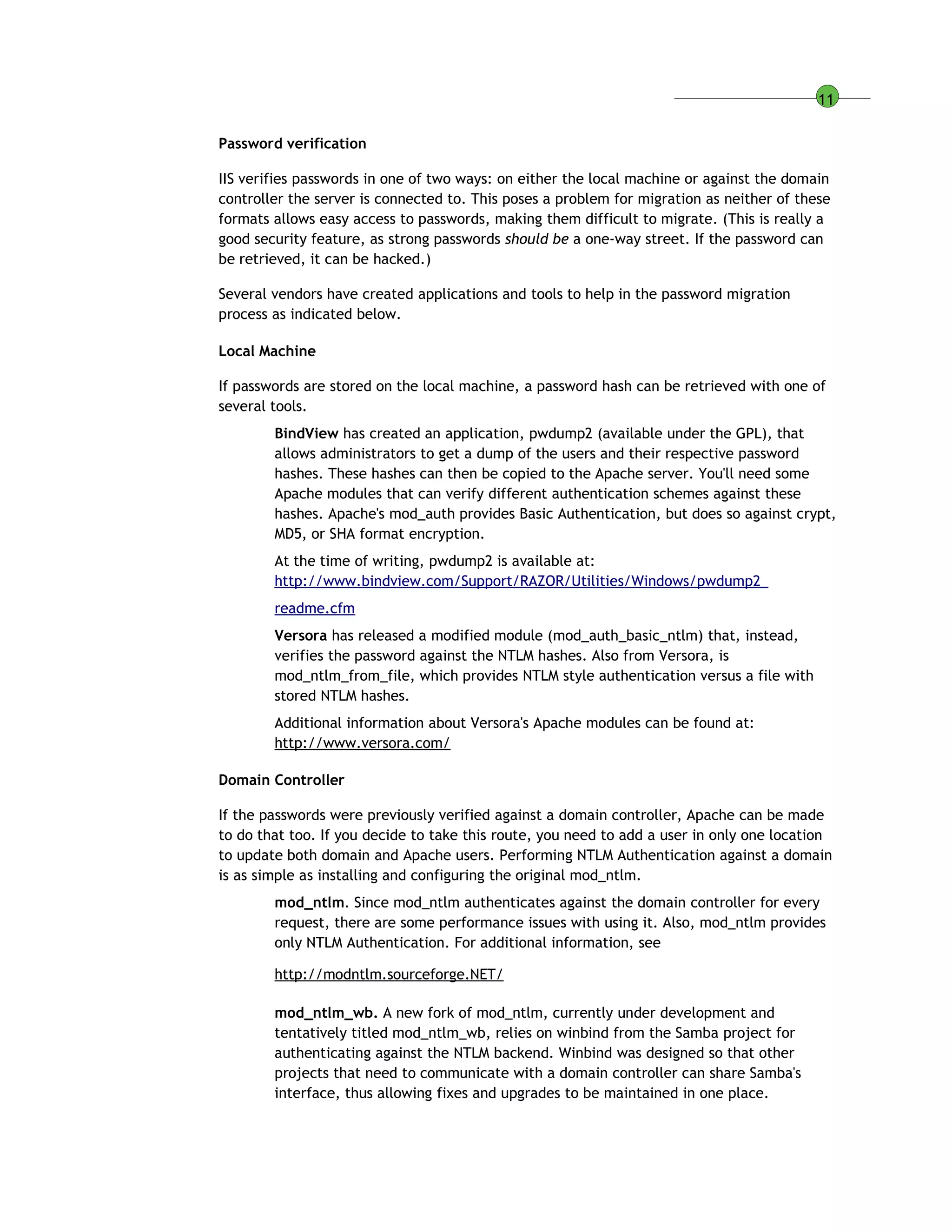 11
Password verification
IIS verifies passwords in one of two ways: on either the local machine or against the domain
controller the server is connected to. This poses a problem for migration as neither of these
formats allows easy access to passwords, making them difficult to migrate. (This is really a
good security feature, as strong passwords should be a one-way street. If the password can
be retrieved, it can be hacked.)
Several vendors have created applications and tools to help in the password migration
process as indicated below.
Local Machine
If passwords are stored on the local machine, a password hash can be retrieved with one of
several tools.
BindView has created an application, pwdump2 (available under the GPL), that
allows administrators to get a dump of the users and their respective password
hashes. These hashes can then be copied to the Apache server. You'll need some
Apache modules that can verify different authentication schemes against these
hashes. Apache's mod_auth provides Basic Authentication, but does so against crypt,
MD5, or SHA format encryption.
At the time of writing, pwdump2 is available at:
http://www.bindview.com/Support/RAZOR/Utilities/Windows/pwdump2_
readme.cfm
Versora has released a modified module (mod_auth_basic_ntlm) that, instead,
verifies the password against the NTLM hashes. Also from Versora, is
mod_ntlm_from_file, which provides NTLM style authentication versus a file with
stored NTLM hashes.
Additional information about Versora's Apache modules can be found at:
http://www.versora.com/
Domain Controller
If the passwords were previously verified against a domain controller, Apache can be made
to do that too. If you decide to take this route, you need to add a user in only one location
to update both domain and Apache users. Performing NTLM Authentication against a domain
is as simple as installing and configuring the original mod_ntlm.
mod_ntlm. Since mod_ntlm authenticates against the domain controller for every
request, there are some performance issues with using it. Also, mod_ntlm provides
only NTLM Authentication. For additional information, see
http://modntlm.sourceforge.NET/
mod_ntlm_wb. A new fork of mod_ntlm, currently under development and
tentatively titled mod_ntlm_wb, relies on winbind from the Samba project for
authenticating against the NTLM backend. Winbind was designed so that other
projects that need to communicate with a domain controller can share Samba's
interface, thus allowing fixes and upgrades to be maintained in one place.
 