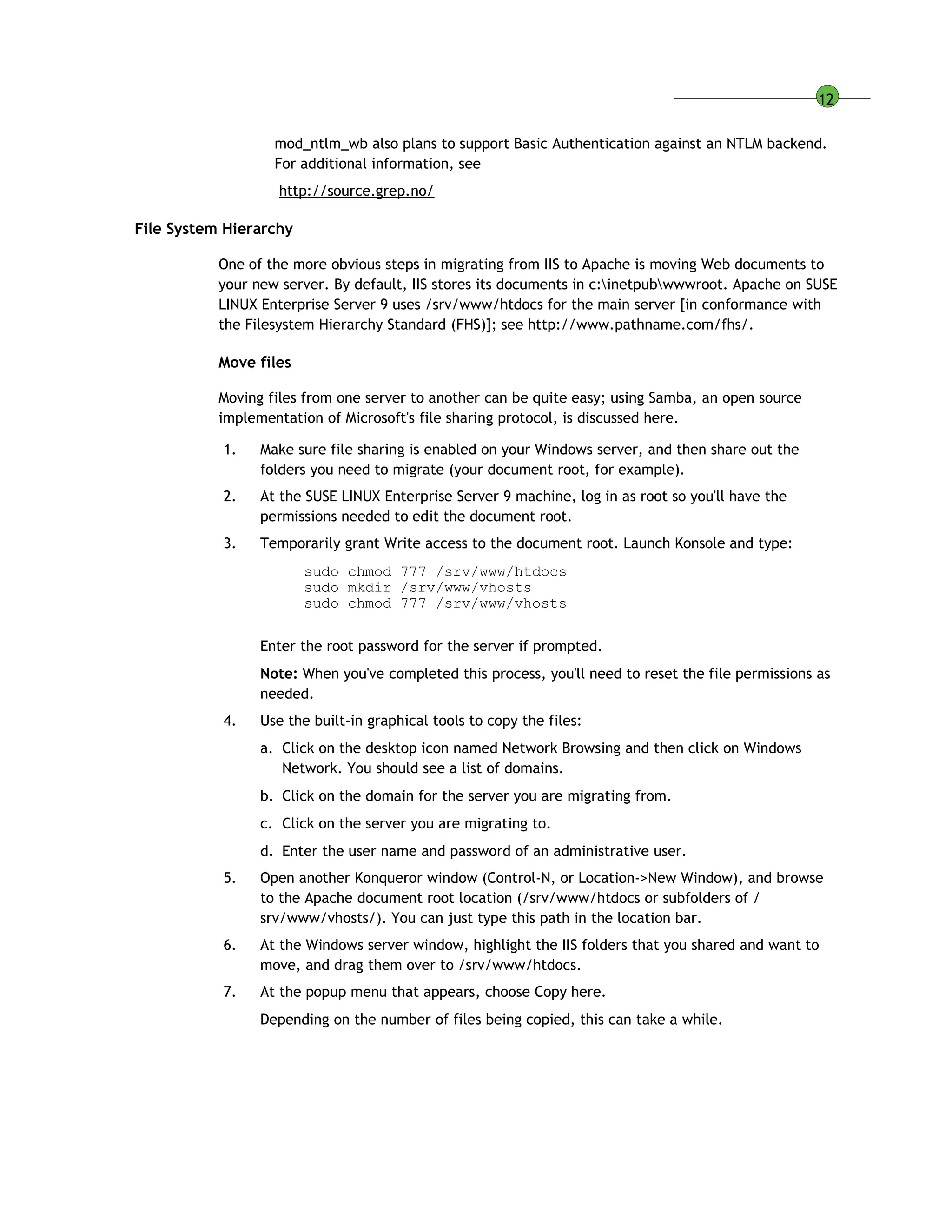 12
mod_ntlm_wb also plans to support Basic Authentication against an NTLM backend.
For additional information, see
http://source.grep.no/
File System Hierarchy
One of the more obvious steps in migrating from IIS to Apache is moving Web documents to
your new server. By default, IIS stores its documents in c:inetpubwwwroot. Apache on SUSE
LINUX Enterprise Server 9 uses /srv/www/htdocs for the main server [in conformance with
the Filesystem Hierarchy Standard (FHS)]; see http://www.pathname.com/fhs/.
Move files
Moving files from one server to another can be quite easy; using Samba, an open source
implementation of Microsoft's file sharing protocol, is discussed here.
1. Make sure file sharing is enabled on your Windows server, and then share out the
folders you need to migrate (your document root, for example).
2. At the SUSE LINUX Enterprise Server 9 machine, log in as root so you'll have the
permissions needed to edit the document root.
3. Temporarily grant Write access to the document root. Launch Konsole and type:
sudo chmod 777 /srv/www/htdocs
sudo mkdir /srv/www/vhosts
sudo chmod 777 /srv/www/vhosts
Enter the root password for the server if prompted.
Note: When you've completed this process, you'll need to reset the file permissions as
needed.
4. Use the built-in graphical tools to copy the files:
a. Click on the desktop icon named Network Browsing and then click on Windows
Network. You should see a list of domains.
b. Click on the domain for the server you are migrating from.
c. Click on the server you are migrating to.
d. Enter the user name and password of an administrative user.
5. Open another Konqueror window (Control-N, or Location->New Window), and browse
to the Apache document root location (/srv/www/htdocs or subfolders of /
srv/www/vhosts/). You can just type this path in the location bar.
6. At the Windows server window, highlight the IIS folders that you shared and want to
move, and drag them over to /srv/www/htdocs.
7. At the popup menu that appears, choose Copy here.
Depending on the number of files being copied, this can take a while.
 