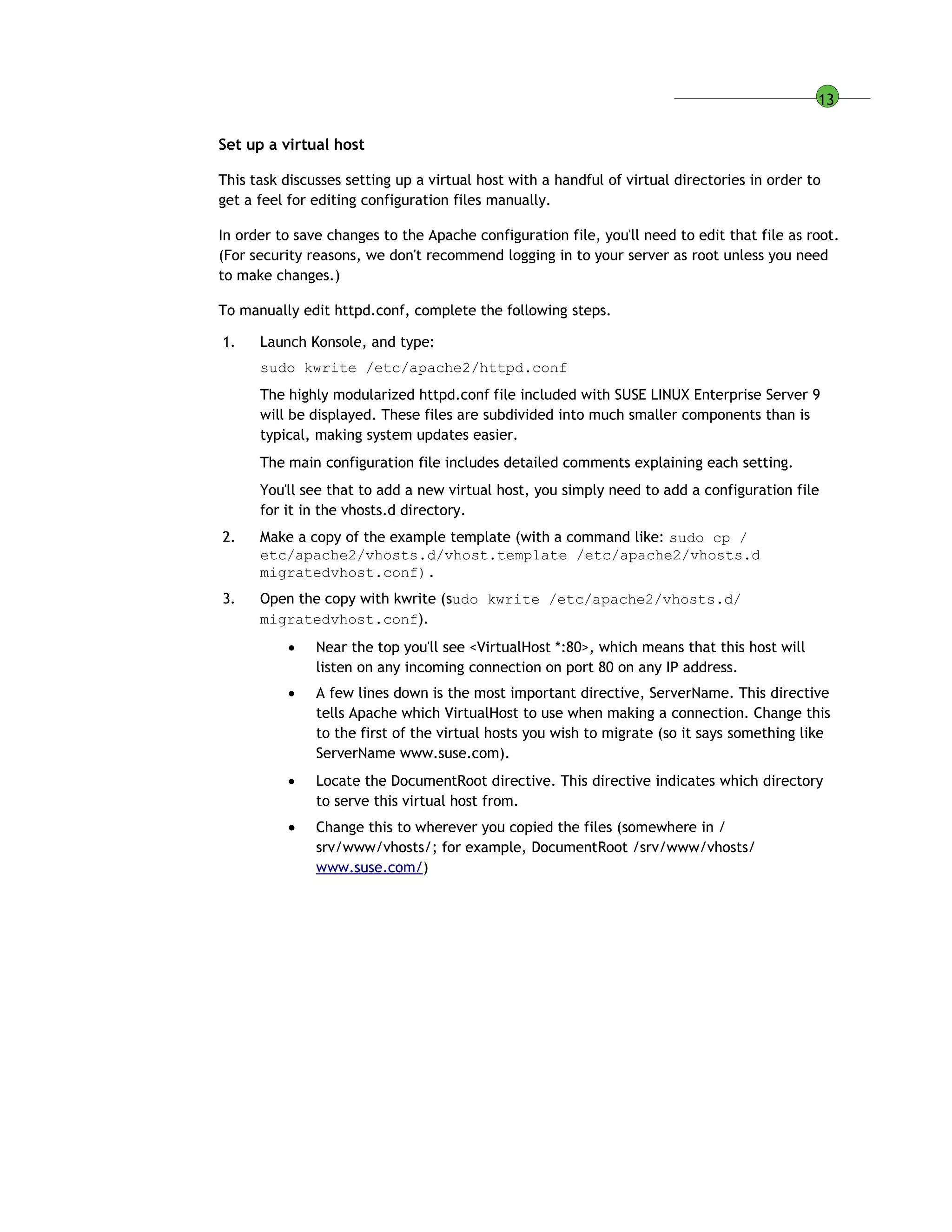 13
Set up a virtual host
This task discusses setting up a virtual host with a handful of virtual directories in order to
get a feel for editing configuration files manually.
In order to save changes to the Apache configuration file, you'll need to edit that file as root.
(For security reasons, we don't recommend logging in to your server as root unless you need
to make changes.)
To manually edit httpd.conf, complete the following steps.
1. Launch Konsole, and type:
sudo kwrite /etc/apache2/httpd.conf
The highly modularized httpd.conf file included with SUSE LINUX Enterprise Server 9
will be displayed. These files are subdivided into much smaller components than is
typical, making system updates easier.
The main configuration file includes detailed comments explaining each setting.
You'll see that to add a new virtual host, you simply need to add a configuration file
for it in the vhosts.d directory.
2. Make a copy of the example template (with a command like: sudo cp /
etc/apache2/vhosts.d/vhost.template /etc/apache2/vhosts.d
migratedvhost.conf).
3. Open the copy with kwrite (sudo kwrite /etc/apache2/vhosts.d/
migratedvhost.conf).
 Near the top you'll see <VirtualHost *:80>, which means that this host will
listen on any incoming connection on port 80 on any IP address.
 A few lines down is the most important directive, ServerName. This directive
tells Apache which VirtualHost to use when making a connection. Change this
to the first of the virtual hosts you wish to migrate (so it says something like
ServerName www.suse.com).
 Locate the DocumentRoot directive. This directive indicates which directory
to serve this virtual host from.
 Change this to wherever you copied the files (somewhere in /
srv/www/vhosts/; for example, DocumentRoot /srv/www/vhosts/
www.suse.com/)
 