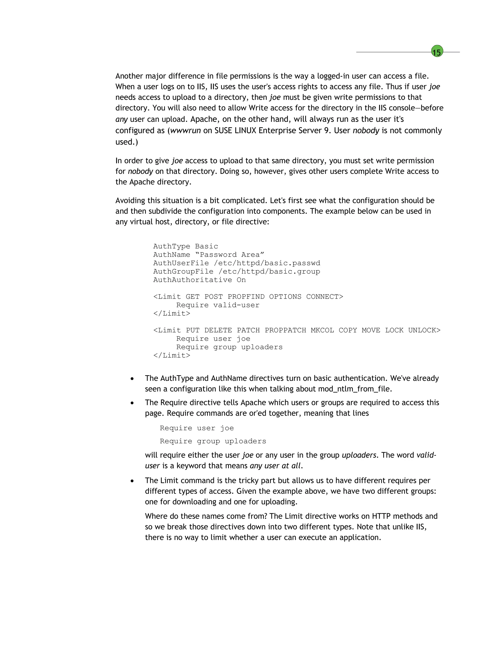 15
Another major difference in file permissions is the way a logged-in user can access a file.
When a user logs on to IIS, IIS uses the user's access rights to access any file. Thus if user joe
needs access to upload to a directory, then joe must be given write permissions to that
directory. You will also need to allow Write access for the directory in the IIS console—before
any user can upload. Apache, on the other hand, will always run as the user it's
configured as (wwwrun on SUSE LINUX Enterprise Server 9. User nobody is not commonly
used.)
In order to give joe access to upload to that same directory, you must set write permission
for nobody on that directory. Doing so, however, gives other users complete Write access to
the Apache directory.
Avoiding this situation is a bit complicated. Let's first see what the configuration should be
and then subdivide the configuration into components. The example below can be used in
any virtual host, directory, or file directive:
AuthType Basic
AuthName “Password Area”
AuthUserFile /etc/httpd/basic.passwd
AuthGroupFile /etc/httpd/basic.group
AuthAuthoritative On
<Limit GET POST PROPFIND OPTIONS CONNECT>
Require valid-user
</Limit>
<Limit PUT DELETE PATCH PROPPATCH MKCOL COPY MOVE LOCK UNLOCK>
Require user joe
Require group uploaders
</Limit>
 The AuthType and AuthName directives turn on basic authentication. We've already
seen a configuration like this when talking about mod_ntlm_from_file.
 The Require directive tells Apache which users or groups are required to access this
page. Require commands are or'ed together, meaning that lines
Require user joe
Require group uploaders
will require either the user joe or any user in the group uploaders. The word valid-
user is a keyword that means any user at all.
 The Limit command is the tricky part but allows us to have different requires per
different types of access. Given the example above, we have two different groups:
one for downloading and one for uploading.
Where do these names come from? The Limit directive works on HTTP methods and
so we break those directives down into two different types. Note that unlike IIS,
there is no way to limit whether a user can execute an application.
 