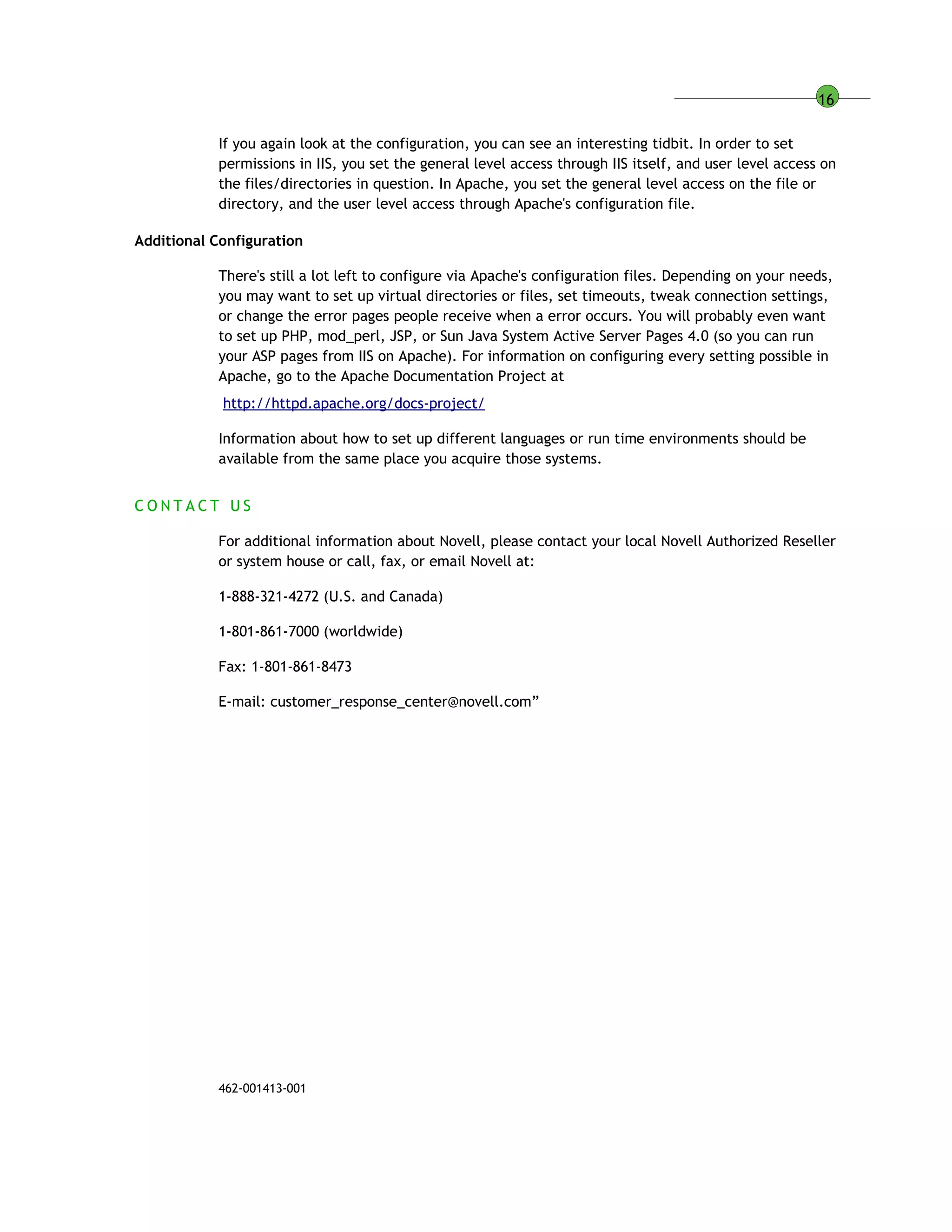 16
If you again look at the configuration, you can see an interesting tidbit. In order to set
permissions in IIS, you set the general level access through IIS itself, and user level access on
the files/directories in question. In Apache, you set the general level access on the file or
directory, and the user level access through Apache's configuration file.
Additional Configuration
There's still a lot left to configure via Apache's configuration files. Depending on your needs,
you may want to set up virtual directories or files, set timeouts, tweak connection settings,
or change the error pages people receive when a error occurs. You will probably even want
to set up PHP, mod_perl, JSP, or Sun Java System Active Server Pages 4.0 (so you can run
your ASP pages from IIS on Apache). For information on configuring every setting possible in
Apache, go to the Apache Documentation Project at
http://httpd.apache.org/docs-project/
Information about how to set up different languages or run time environments should be
available from the same place you acquire those systems.
C O N T A C T U S
For additional information about Novell, please contact your local Novell Authorized Reseller
or system house or call, fax, or email Novell at:
1-888-321-4272 (U.S. and Canada)
1-801-861-7000 (worldwide)
Fax: 1-801-861-8473
E-mail: customer_response_center@novell.com”
462-001413-001
 