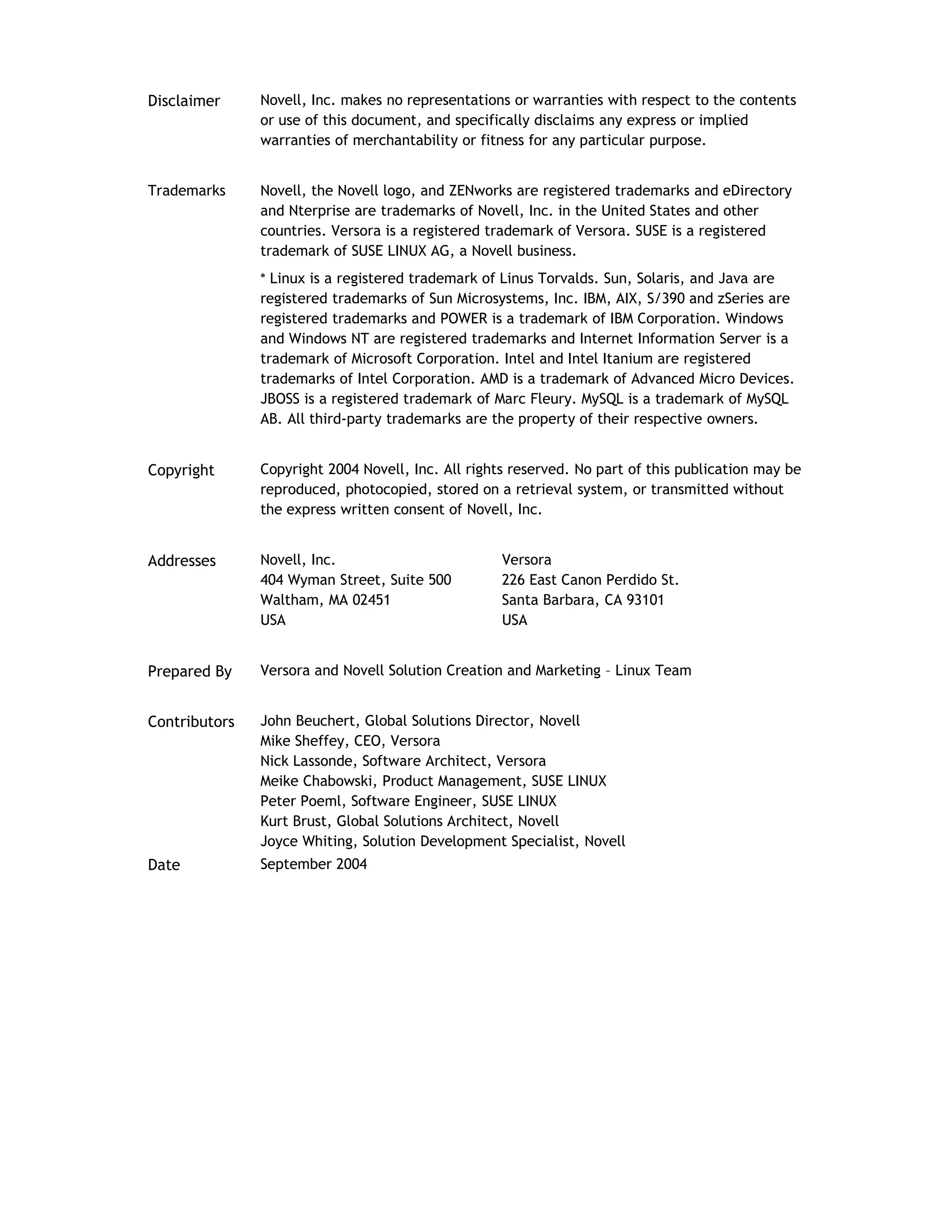 Disclaimer Novell, Inc. makes no representations or warranties with respect to the contents
or use of this document, and specifically disclaims any express or implied
warranties of merchantability or fitness for any particular purpose.
Trademarks Novell, the Novell logo, and ZENworks are registered trademarks and eDirectory
and Nterprise are trademarks of Novell, Inc. in the United States and other
countries. Versora is a registered trademark of Versora. SUSE is a registered
trademark of SUSE LINUX AG, a Novell business.
* Linux is a registered trademark of Linus Torvalds. Sun, Solaris, and Java are
registered trademarks of Sun Microsystems, Inc. IBM, AIX, S/390 and zSeries are
registered trademarks and POWER is a trademark of IBM Corporation. Windows
and Windows NT are registered trademarks and Internet Information Server is a
trademark of Microsoft Corporation. Intel and Intel Itanium are registered
trademarks of Intel Corporation. AMD is a trademark of Advanced Micro Devices.
JBOSS is a registered trademark of Marc Fleury. MySQL is a trademark of MySQL
AB. All third-party trademarks are the property of their respective owners.
Copyright Copyright 2004 Novell, Inc. All rights reserved. No part of this publication may be
reproduced, photocopied, stored on a retrieval system, or transmitted without
the express written consent of Novell, Inc.
Addresses Novell, Inc.
404 Wyman Street, Suite 500
Waltham, MA 02451
USA
Versora
226 East Canon Perdido St.
Santa Barbara, CA 93101
USA
Prepared By Versora and Novell Solution Creation and Marketing – Linux Team
Contributors John Beuchert, Global Solutions Director, Novell
Mike Sheffey, CEO, Versora
Nick Lassonde, Software Architect, Versora
Meike Chabowski, Product Management, SUSE LINUX
Peter Poeml, Software Engineer, SUSE LINUX
Kurt Brust, Global Solutions Architect, Novell
Joyce Whiting, Solution Development Specialist, Novell
Date September 2004
 