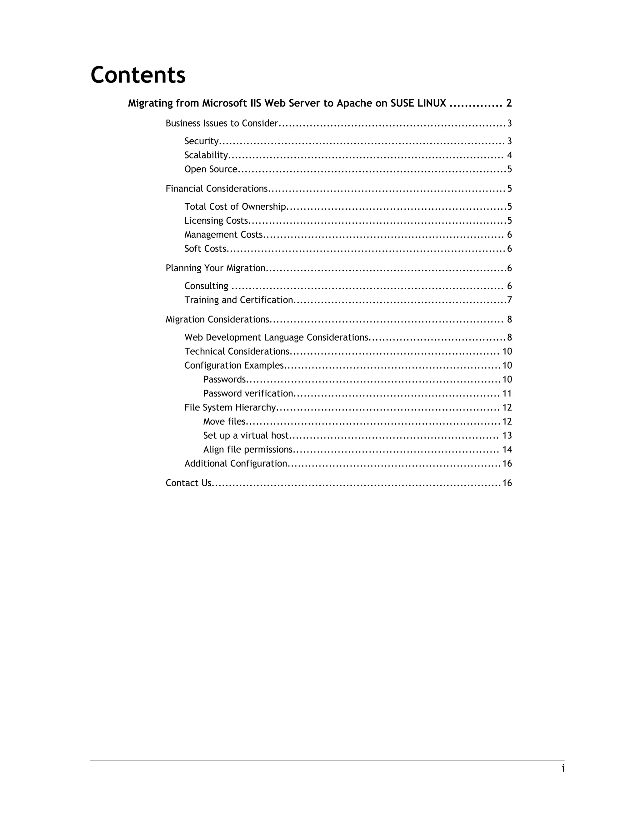 Contents
Migrating from Microsoft IIS Web Server to Apache on SUSE LINUX .............. 2
Business Issues to Consider..................................................................3
Security................................................................................... 3
Scalability................................................................................ 4
Open Source..............................................................................5
Financial Considerations.....................................................................5
Total Cost of Ownership................................................................5
Licensing Costs...........................................................................5
Management Costs...................................................................... 6
Soft Costs.................................................................................6
Planning Your Migration......................................................................6
Consulting ............................................................................... 6
Training and Certification..............................................................7
Migration Considerations.................................................................... 8
Web Development Language Considerations........................................8
Technical Considerations............................................................. 10
Configuration Examples...............................................................10
Passwords..........................................................................10
Password verification............................................................ 11
File System Hierarchy................................................................. 12
Move files..........................................................................12
Set up a virtual host............................................................. 13
Align file permissions............................................................ 14
Additional Configuration..............................................................16
Contact Us....................................................................................16
i
 