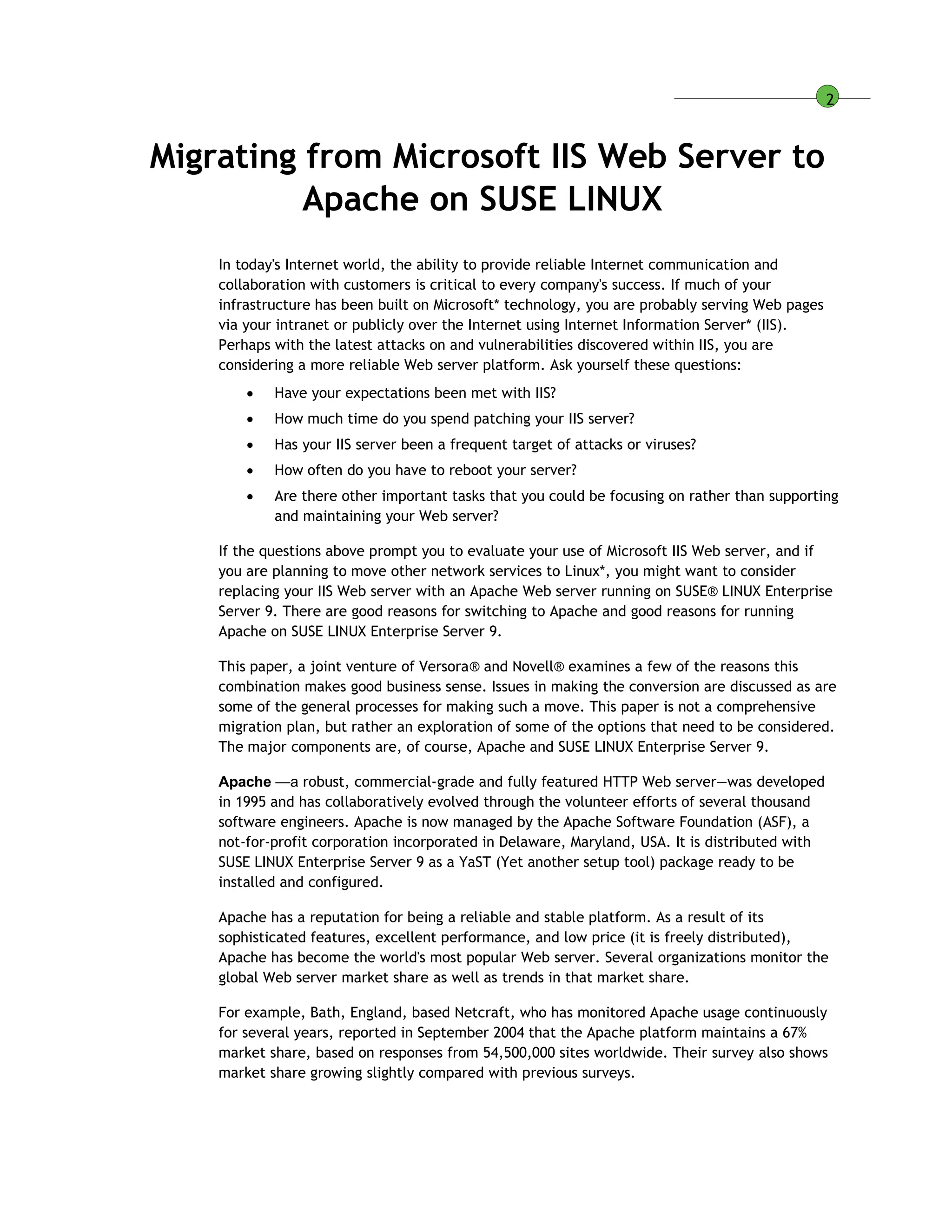 2
Migrating from Microsoft IIS Web Server to
Apache on SUSE LINUX
In today's Internet world, the ability to provide reliable Internet communication and
collaboration with customers is critical to every company's success. If much of your
infrastructure has been built on Microsoft* technology, you are probably serving Web pages
via your intranet or publicly over the Internet using Internet Information Server* (IIS).
Perhaps with the latest attacks on and vulnerabilities discovered within IIS, you are
considering a more reliable Web server platform. Ask yourself these questions:
 Have your expectations been met with IIS?
 How much time do you spend patching your IIS server?
 Has your IIS server been a frequent target of attacks or viruses?
 How often do you have to reboot your server?
 Are there other important tasks that you could be focusing on rather than supporting
and maintaining your Web server?
If the questions above prompt you to evaluate your use of Microsoft IIS Web server, and if
you are planning to move other network services to Linux*, you might want to consider
replacing your IIS Web server with an Apache Web server running on SUSE® LINUX Enterprise
Server 9. There are good reasons for switching to Apache and good reasons for running
Apache on SUSE LINUX Enterprise Server 9.
This paper, a joint venture of Versora® and Novell® examines a few of the reasons this
combination makes good business sense. Issues in making the conversion are discussed as are
some of the general processes for making such a move. This paper is not a comprehensive
migration plan, but rather an exploration of some of the options that need to be considered.
The major components are, of course, Apache and SUSE LINUX Enterprise Server 9.
Apache —a robust, commercial-grade and fully featured HTTP Web server—was developed
in 1995 and has collaboratively evolved through the volunteer efforts of several thousand
software engineers. Apache is now managed by the Apache Software Foundation (ASF), a
not-for-profit corporation incorporated in Delaware, Maryland, USA. It is distributed with
SUSE LINUX Enterprise Server 9 as a YaST (Yet another setup tool) package ready to be
installed and configured.
Apache has a reputation for being a reliable and stable platform. As a result of its
sophisticated features, excellent performance, and low price (it is freely distributed),
Apache has become the world's most popular Web server. Several organizations monitor the
global Web server market share as well as trends in that market share.
For example, Bath, England, based Netcraft, who has monitored Apache usage continuously
for several years, reported in September 2004 that the Apache platform maintains a 67%
market share, based on responses from 54,500,000 sites worldwide. Their survey also shows
market share growing slightly compared with previous surveys.
 