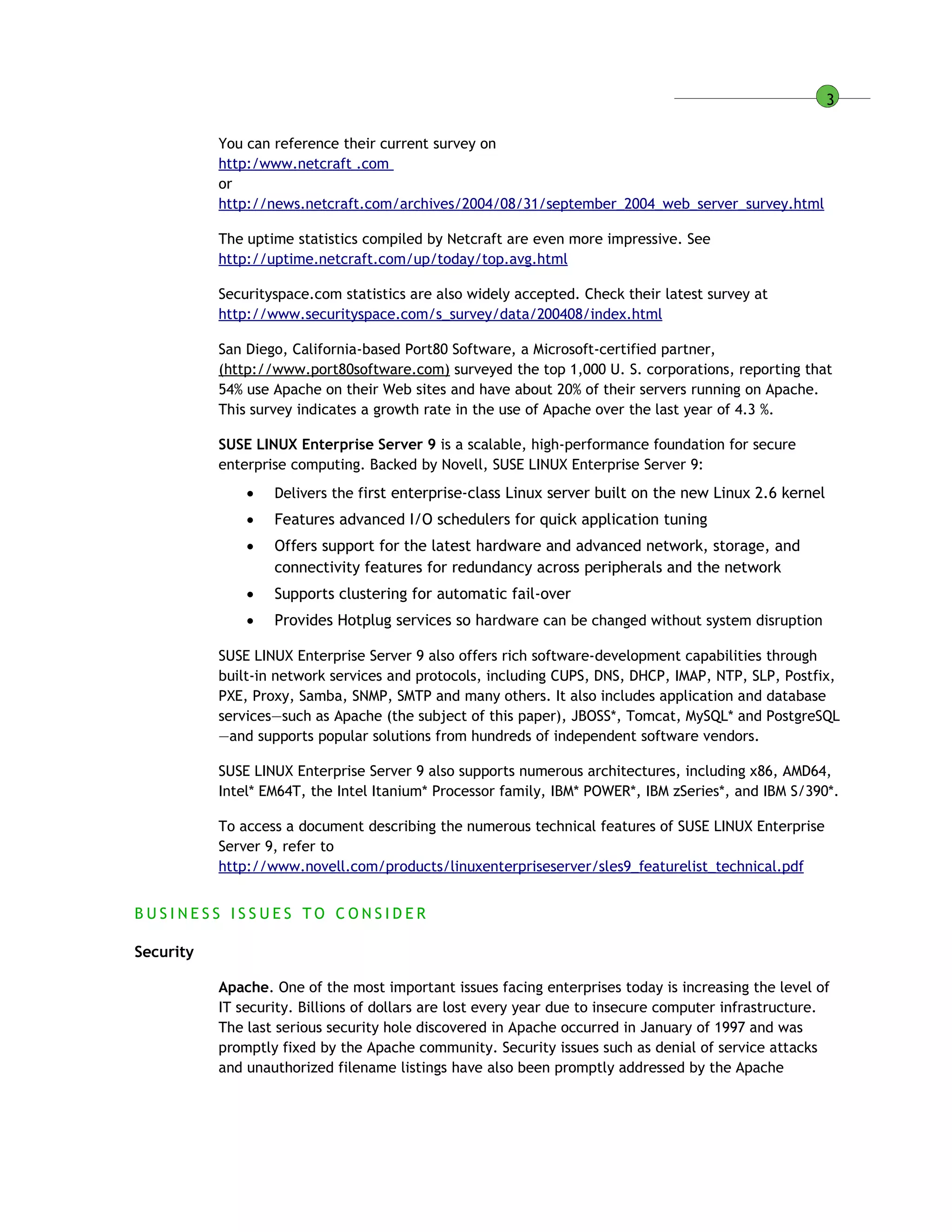 3
You can reference their current survey on
http:/www.netcraft .com
or
http://news.netcraft.com/archives/2004/08/31/september_2004_web_server_survey.html
The uptime statistics compiled by Netcraft are even more impressive. See
http://uptime.netcraft.com/up/today/top.avg.html
Securityspace.com statistics are also widely accepted. Check their latest survey at
http://www.securityspace.com/s_survey/data/200408/index.html
San Diego, California-based Port80 Software, a Microsoft-certified partner,
(http://www.port80software.com) surveyed the top 1,000 U. S. corporations, reporting that
54% use Apache on their Web sites and have about 20% of their servers running on Apache.
This survey indicates a growth rate in the use of Apache over the last year of 4.3 %.
SUSE LINUX Enterprise Server 9 is a scalable, high-performance foundation for secure
enterprise computing. Backed by Novell, SUSE LINUX Enterprise Server 9:
 Delivers the first enterprise-class Linux server built on the new Linux 2.6 kernel
 Features advanced I/O schedulers for quick application tuning
 Offers support for the latest hardware and advanced network, storage, and
connectivity features for redundancy across peripherals and the network
 Supports clustering for automatic fail-over
 Provides Hotplug services so hardware can be changed without system disruption
SUSE LINUX Enterprise Server 9 also offers rich software-development capabilities through
built-in network services and protocols, including CUPS, DNS, DHCP, IMAP, NTP, SLP, Postfix,
PXE, Proxy, Samba, SNMP, SMTP and many others. It also includes application and database
services—such as Apache (the subject of this paper), JBOSS*, Tomcat, MySQL* and PostgreSQL
—and supports popular solutions from hundreds of independent software vendors.
SUSE LINUX Enterprise Server 9 also supports numerous architectures, including x86, AMD64,
Intel* EM64T, the Intel Itanium* Processor family, IBM* POWER*, IBM zSeries*, and IBM S/390*.
To access a document describing the numerous technical features of SUSE LINUX Enterprise
Server 9, refer to
http://www.novell.com/products/linuxenterpriseserver/sles9_featurelist_technical.pdf
B U S I N E S S I S S U E S T O C O N S I D E R
Security
Apache. One of the most important issues facing enterprises today is increasing the level of
IT security. Billions of dollars are lost every year due to insecure computer infrastructure.
The last serious security hole discovered in Apache occurred in January of 1997 and was
promptly fixed by the Apache community. Security issues such as denial of service attacks
and unauthorized filename listings have also been promptly addressed by the Apache
 