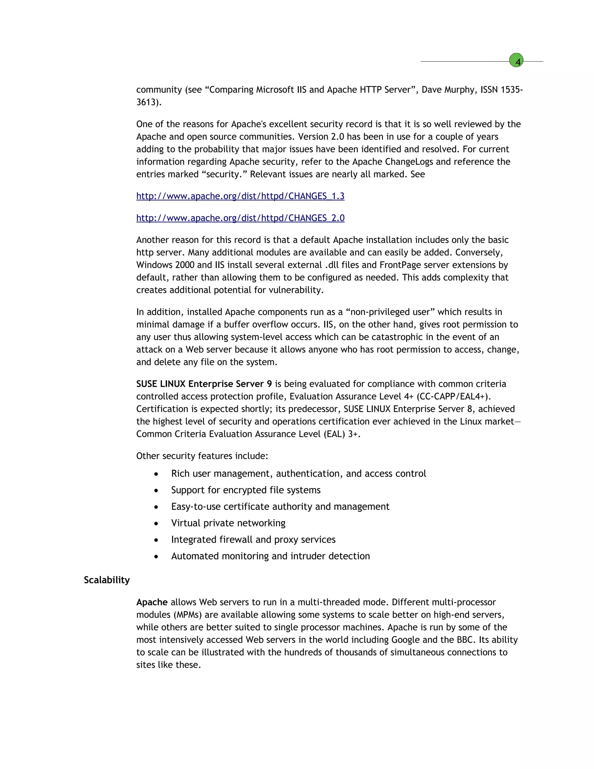 4
community (see “Comparing Microsoft IIS and Apache HTTP Server”, Dave Murphy, ISSN 1535-
3613).
One of the reasons for Apache's excellent security record is that it is so well reviewed by the
Apache and open source communities. Version 2.0 has been in use for a couple of years
adding to the probability that major issues have been identified and resolved. For current
information regarding Apache security, refer to the Apache ChangeLogs and reference the
entries marked “security.” Relevant issues are nearly all marked. See
http://www.apache.org/dist/httpd/CHANGES_1.3
http://www.apache.org/dist/httpd/CHANGES_2.0
Another reason for this record is that a default Apache installation includes only the basic
http server. Many additional modules are available and can easily be added. Conversely,
Windows 2000 and IIS install several external .dll files and FrontPage server extensions by
default, rather than allowing them to be configured as needed. This adds complexity that
creates additional potential for vulnerability.
In addition, installed Apache components run as a “non-privileged user” which results in
minimal damage if a buffer overflow occurs. IIS, on the other hand, gives root permission to
any user thus allowing system-level access which can be catastrophic in the event of an
attack on a Web server because it allows anyone who has root permission to access, change,
and delete any file on the system.
SUSE LINUX Enterprise Server 9 is being evaluated for compliance with common criteria
controlled access protection profile, Evaluation Assurance Level 4+ (CC-CAPP/EAL4+).
Certification is expected shortly; its predecessor, SUSE LINUX Enterprise Server 8, achieved
the highest level of security and operations certification ever achieved in the Linux market—
Common Criteria Evaluation Assurance Level (EAL) 3+.
Other security features include:
 Rich user management, authentication, and access control
 Support for encrypted file systems
 Easy-to-use certificate authority and management
 Virtual private networking
 Integrated firewall and proxy services
 Automated monitoring and intruder detection
Scalability
Apache allows Web servers to run in a multi-threaded mode. Different multi-processor
modules (MPMs) are available allowing some systems to scale better on high-end servers,
while others are better suited to single processor machines. Apache is run by some of the
most intensively accessed Web servers in the world including Google and the BBC. Its ability
to scale can be illustrated with the hundreds of thousands of simultaneous connections to
sites like these.
 