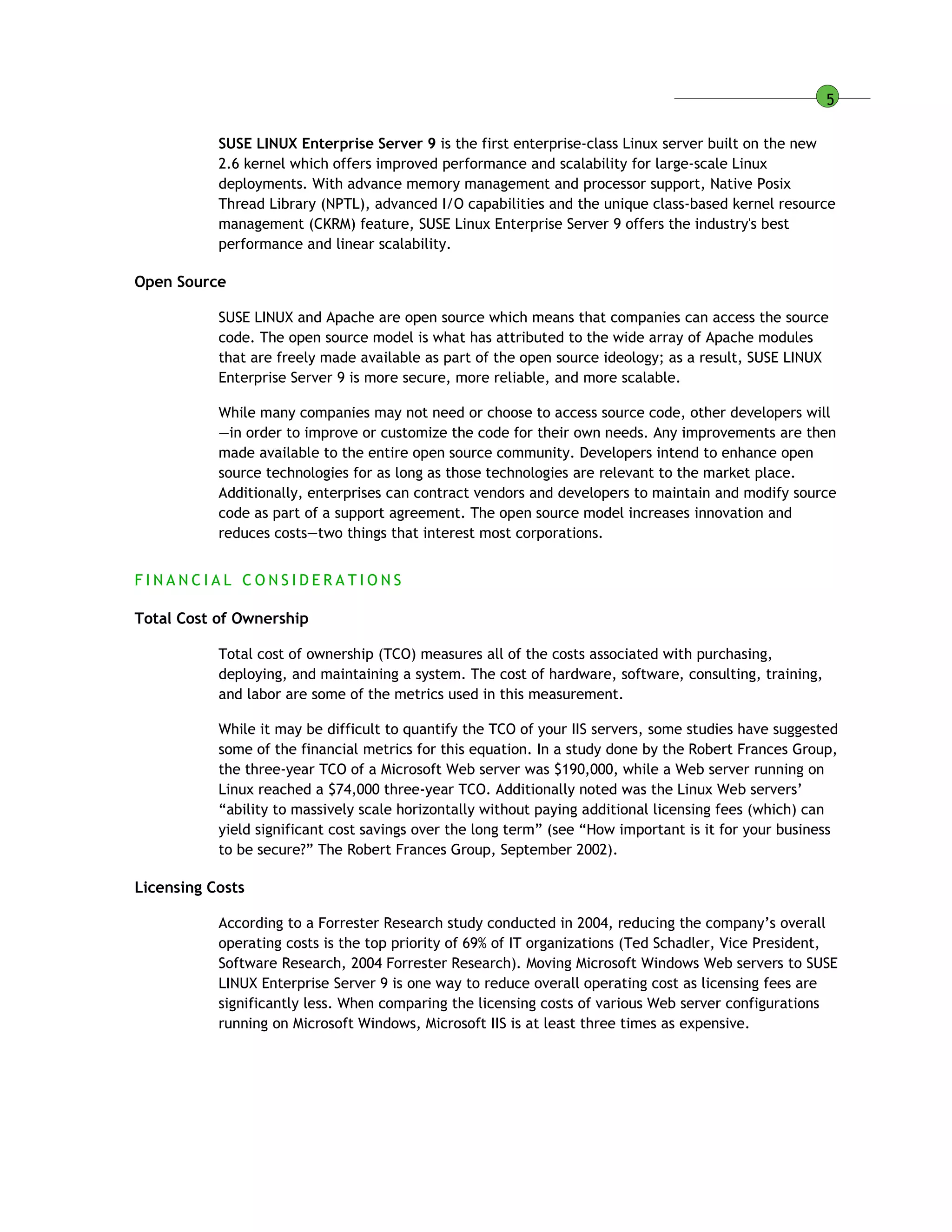 5
SUSE LINUX Enterprise Server 9 is the first enterprise-class Linux server built on the new
2.6 kernel which offers improved performance and scalability for large-scale Linux
deployments. With advance memory management and processor support, Native Posix
Thread Library (NPTL), advanced I/O capabilities and the unique class-based kernel resource
management (CKRM) feature, SUSE Linux Enterprise Server 9 offers the industry's best
performance and linear scalability.
Open Source
SUSE LINUX and Apache are open source which means that companies can access the source
code. The open source model is what has attributed to the wide array of Apache modules
that are freely made available as part of the open source ideology; as a result, SUSE LINUX
Enterprise Server 9 is more secure, more reliable, and more scalable.
While many companies may not need or choose to access source code, other developers will
—in order to improve or customize the code for their own needs. Any improvements are then
made available to the entire open source community. Developers intend to enhance open
source technologies for as long as those technologies are relevant to the market place.
Additionally, enterprises can contract vendors and developers to maintain and modify source
code as part of a support agreement. The open source model increases innovation and
reduces costs—two things that interest most corporations.
F I N A N C I A L C O N S I D E R A T I O N S
Total Cost of Ownership
Total cost of ownership (TCO) measures all of the costs associated with purchasing,
deploying, and maintaining a system. The cost of hardware, software, consulting, training,
and labor are some of the metrics used in this measurement.
While it may be difficult to quantify the TCO of your IIS servers, some studies have suggested
some of the financial metrics for this equation. In a study done by the Robert Frances Group,
the three-year TCO of a Microsoft Web server was $190,000, while a Web server running on
Linux reached a $74,000 three-year TCO. Additionally noted was the Linux Web servers’
“ability to massively scale horizontally without paying additional licensing fees (which) can
yield significant cost savings over the long term” (see “How important is it for your business
to be secure?” The Robert Frances Group, September 2002).
Licensing Costs
According to a Forrester Research study conducted in 2004, reducing the company’s overall
operating costs is the top priority of 69% of IT organizations (Ted Schadler, Vice President,
Software Research, 2004 Forrester Research). Moving Microsoft Windows Web servers to SUSE
LINUX Enterprise Server 9 is one way to reduce overall operating cost as licensing fees are
significantly less. When comparing the licensing costs of various Web server configurations
running on Microsoft Windows, Microsoft IIS is at least three times as expensive.
 