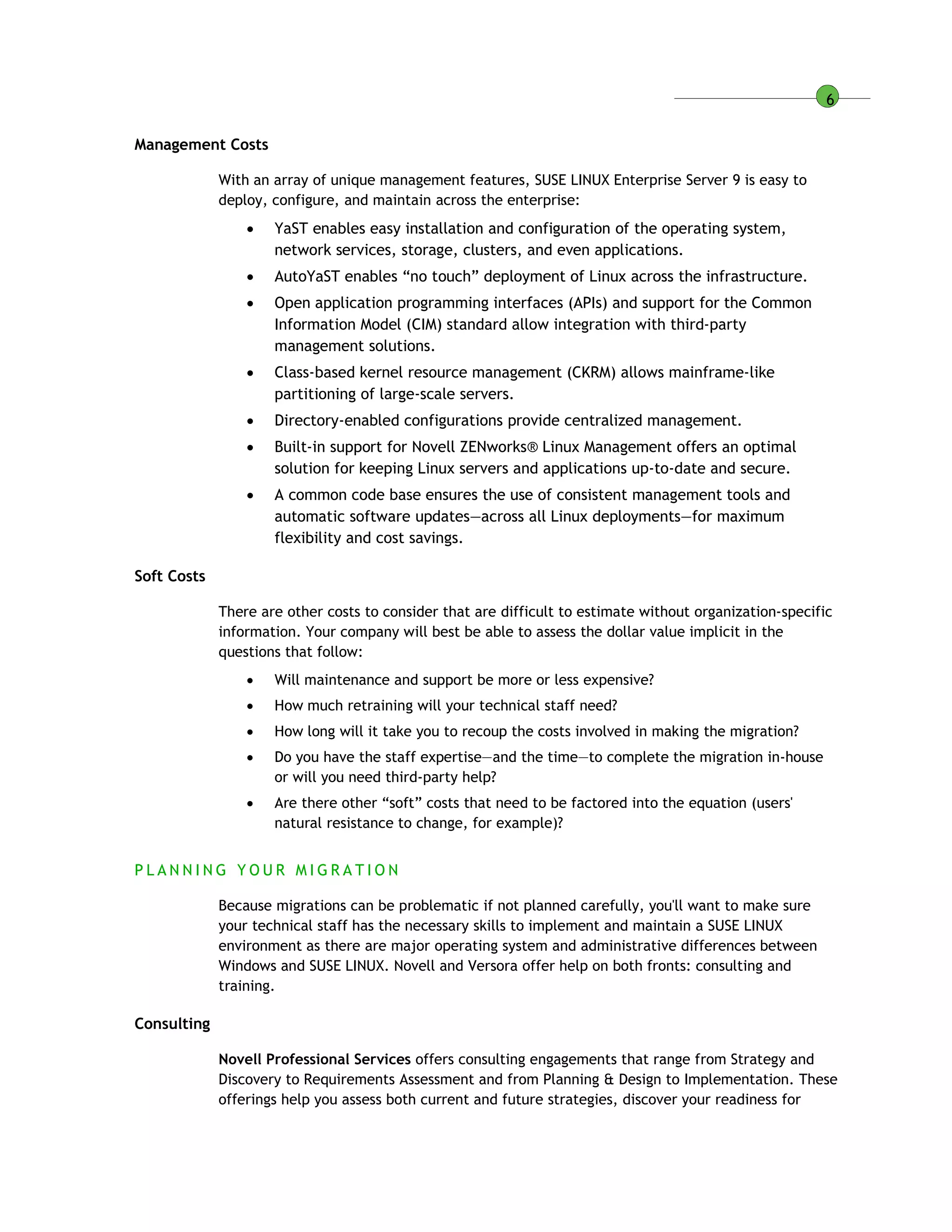 6
Management Costs
With an array of unique management features, SUSE LINUX Enterprise Server 9 is easy to
deploy, configure, and maintain across the enterprise:
 YaST enables easy installation and configuration of the operating system,
network services, storage, clusters, and even applications.
 AutoYaST enables “no touch” deployment of Linux across the infrastructure.
 Open application programming interfaces (APIs) and support for the Common
Information Model (CIM) standard allow integration with third-party
management solutions.
 Class-based kernel resource management (CKRM) allows mainframe-like
partitioning of large-scale servers.
 Directory-enabled configurations provide centralized management.
 Built-in support for Novell ZENworks® Linux Management offers an optimal
solution for keeping Linux servers and applications up-to-date and secure.
 A common code base ensures the use of consistent management tools and
automatic software updates—across all Linux deployments—for maximum
flexibility and cost savings.
Soft Costs
There are other costs to consider that are difficult to estimate without organization-specific
information. Your company will best be able to assess the dollar value implicit in the
questions that follow:
 Will maintenance and support be more or less expensive?
 How much retraining will your technical staff need?
 How long will it take you to recoup the costs involved in making the migration?
 Do you have the staff expertise—and the time—to complete the migration in-house
or will you need third-party help?
 Are there other “soft” costs that need to be factored into the equation (users'
natural resistance to change, for example)?
P L A N N I N G Y O U R M I G R A T I O N
Because migrations can be problematic if not planned carefully, you'll want to make sure
your technical staff has the necessary skills to implement and maintain a SUSE LINUX
environment as there are major operating system and administrative differences between
Windows and SUSE LINUX. Novell and Versora offer help on both fronts: consulting and
training.
Consulting
Novell Professional Services offers consulting engagements that range from Strategy and
Discovery to Requirements Assessment and from Planning & Design to Implementation. These
offerings help you assess both current and future strategies, discover your readiness for
 