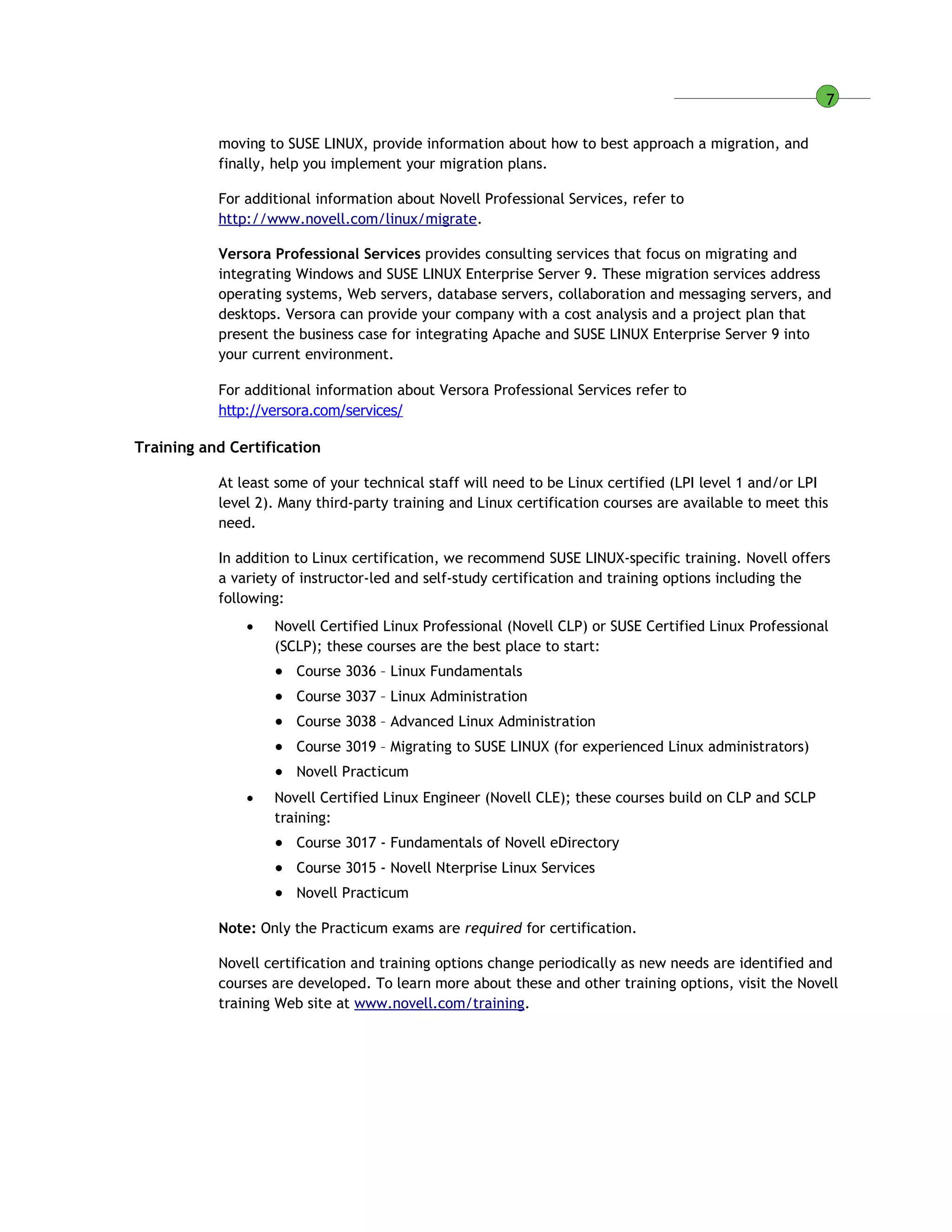 7
moving to SUSE LINUX, provide information about how to best approach a migration, and
finally, help you implement your migration plans.
For additional information about Novell Professional Services, refer to
http://www.novell.com/linux/migrate.
Versora Professional Services provides consulting services that focus on migrating and
integrating Windows and SUSE LINUX Enterprise Server 9. These migration services address
operating systems, Web servers, database servers, collaboration and messaging servers, and
desktops. Versora can provide your company with a cost analysis and a project plan that
present the business case for integrating Apache and SUSE LINUX Enterprise Server 9 into
your current environment.
For additional information about Versora Professional Services refer to
http://versora.com/services/
Training and Certification
At least some of your technical staff will need to be Linux certified (LPI level 1 and/or LPI
level 2). Many third-party training and Linux certification courses are available to meet this
need.
In addition to Linux certification, we recommend SUSE LINUX-specific training. Novell offers
a variety of instructor-led and self-study certification and training options including the
following:
 Novell Certified Linux Professional (Novell CLP) or SUSE Certified Linux Professional
(SCLP); these courses are the best place to start:
• Course 3036 – Linux Fundamentals
• Course 3037 – Linux Administration
• Course 3038 – Advanced Linux Administration
• Course 3019 – Migrating to SUSE LINUX (for experienced Linux administrators)
• Novell Practicum
 Novell Certified Linux Engineer (Novell CLE); these courses build on CLP and SCLP
training:
• Course 3017 - Fundamentals of Novell eDirectory
• Course 3015 - Novell Nterprise Linux Services
• Novell Practicum
Note: Only the Practicum exams are required for certification.
Novell certification and training options change periodically as new needs are identified and
courses are developed. To learn more about these and other training options, visit the Novell
training Web site at www.novell.com/training.
 