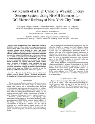Test Results of a High Capacity Wayside Energy
Storage System Using Ni-MH Batteries for
DC Electric Railway at New York City Transit
Koki Ogura, Kazuya Nishimura, Takahiro Matsumura, Chiyoharu Tonda, Eiji Yoshiyama
GIGACELL Battery Center, Rolling Stock Company, Kawasaki Heavy Industries, Ltd., Kobe, Japan
Maurice Andriani, Willard Francis
Kawasaki Rail Car, Inc., Yonkers, New York, United States
Robert A. Schmitt, Anthony Visgotis, Nicholas Gianfrancesco
Power Substations, Subway – Electrical / Power, New York City Transit, New York, United States
Abstract— Over the past several years, mass transit systems in
the United States have been facing increasing demands on their
power systems. This is due to the several factors: increased
ridership, growing overall demand for power and limited
expansion of power generation facilities due to environmental
concerns. Finding the solutions for these problematic factors has
increased the demand for additional power sources at minimal
cost, an ability to recycle the regenerative braking energy created
by braking trains and line voltage stabilization. These demands
have been successfully addressed in a project that tested a
directly connected high capacity nickel-metal hydride (Ni-MH)
battery developed by Kawasaki. These controlled tests were
conducted at the New York City Transit (NYCT) early in 2010.
This paper presents the results of the tests on the Battery Power
System (BPS) using our GIGACELL batteries at the Far
Rockaway and Manhattan locations in the NYCT system.
Keywords— Wayside Energy Storage System, Nickel-metal
hydride (Ni-MH) battery, Direct Connection, Regenerative
Braking Energy, Voltage Stabilization, Emergency Power Source
I. INTRODUCTION
Energy storage application requirements for railways must
include compensation for voltage drops in railway power
supply lines, effective use of regenerative power and peak
power reduction. Various energy storage systems for railways
are being researched and developed, and their applications are
being tested and making progress all over the world[1][2]. It is
required that these energy storage systems must be capable of
quick charge and discharge, and possess a large power capacity.
Kawasaki recently developed a high-capacity, high-
performance battery based on nickel-metal hydride (Ni-MH)
technology named GIGACELL, which is shown in Figure 1.
By taking advantage of the low internal resistance
characteristics of GIGACELL batteries, the BPS can be
structured as a wayside energy storage system with the
GIGACELL batteries connected directly to the traction power
system without any power conversion system or controlling
device.
The BPS meets the requirements described above, and also
offers the benefits of compact size, high efficiency during
charging and discharging, and no adverse effects to signal
facilities such as electromagnetic interference (EMI). In
addition, when the BPS is installed between substations, it
stabilizes the railway power line voltage. Moreover, in the
unlikely event of an electric power failure at the substations,
trains can move to the nearest station only using the stored
energy in the BPS. This feature is commonly called the
emergency power supply for power outages.
Even though, Kawasaki has successfully demonstrated the
effectiveness of the BPS in Japan[3], this project in the NYCT
system represented a significant opportunity to confirm its
potential in the largest subway system in North America. The
verification tests were conducted at the Far Rockaway test
facility located adjacent to the NYCT test track used for the
new R160 trains and to the tracks used for the daily operation
of the A line trains.
II. BPS CONFIGURATION
Figure 2 shows an example of the BPS system diagram. As
can be seen in Figure 2, there is no control system such as a
DC-DC converter used with the BPS, and thus no EMI is
produced by this system. The BPS configuration consists of
battery units connected in parallel and then the entire battery
assembly
Figure 1. GIGACELL Battery
 
