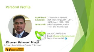Personal Profile
Experience: 7+ Years in IT industry.
Education: MBA (Marketing) 2009 - 2011,
BSCS (Hons) 2000 - 2005
Skills Areas: PHP Frameworks, CMS &
Front-End Technologies
Cell #: 923009888545
Email: khurrammhd@gmail.com
Skype: Khurram645
Khurram Mahmood Bhatti
Software Lead at DatumSquare IT Services
 