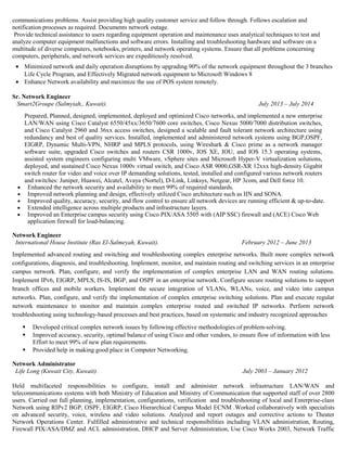 communications problems. Assist providing high quality customer service and follow through. Follows escalation and
notification processes as required. Documents network outage.
Provide technical assistance to users regarding equipment operation and maintenance uses analytical techniques to test and
analyze computer equipment malfunctions and software errors. Installing and troubleshooting hardware and software on a
multitude of diverse computers, notebooks, printers, and network operating systems. Ensure that all problems concerning
computers, peripherals, and network services are expeditiously resolved.
• Minimized network and daily operation disruptions by upgrading 90% of the network equipment throughout the 3 branches
Life Cycle Program, and Effectively Migrated network equipment to Microsoft Windows 8
• Enhance Network availability and maximize the use of POS system remotely.
Sr. Network Engineer
Smart2Groupe (Salmyiah,, Kuwait). July 2013 – July 2014
• Enhanced the network security and availability to meet 99% of required standards.
• Improved network planning and design, effectively utilized Cisco architecture such as IIN and SONA.
• Improved quality, accuracy, security, and flow control to ensure all network devices are running efficient & up-to-date.
• Extended intelligence across multiple products and infrastructure layers.
• Improved an Enterprise campus security using Cisco PIX/ASA 5505 with (AIP SSC) firewall and (ACE) Cisco Web
application firewall for load-balancing.
Network Engineer
International House Institute (Ras El-Salmeyah, Kuwait). February 2012 – June 2013
Implemented advanced routing and switching and troubleshooting complex enterprise networks. Built more complex network
configurations, diagnosis, and troubleshooting. Implement, monitor, and maintain routing and switching services in an enterprise
campus network. Plan, configure, and verify the implementation of complex enterprise LAN and WAN routing solutions.
Implement IPv6, EIGRP, MPLS, IS-IS, BGP, and OSPF in an enterprise network. Configure secure routing solutions to support
branch offices and mobile workers. Implement the secure integration of VLANs, WLANs, voice, and video into campus
networks. Plan, configure, and verify the implementation of complex enterprise switching solutions. Plan and execute regular
network maintenance to monitor and maintain complex enterprise routed and switched IP networks. Perform network
troubleshooting using technology-based processes and best practices, based on systematic and industry recognized approaches
 Developed critical complex network issues by following effective methodologies of problem-solving.
 Improved accuracy, security, optimal balance of using Cisco and other vendors, to ensure flow of information with less
Effort to meet 99% of new plan requirements.
 Provided help in making good place in Computer Networking.
Network Administrator
Life Long (Kuwait City, Kuwait). July 2003 – January 2012
Held multifaceted responsibilities to configure, install and administer network infrastructure LAN/WAN and
telecommunications systems with both Ministry of Education and Ministry of Communication that supported staff of over 2800
users. Carried out full planning, implementation, configurations, verification and troubleshooting of local and Enterprise-class
Network using RIPv2 BGP, OSPF, EIGRP, Cisco Hierarchical Campus Model ECNM .Worked collaboratively with specialists
on advanced security, voice, wireless and video solutions. Analyzed and report outages and corrective actions to Theater
Network Operations Center. Fulfilled administrative and technical responsibilities including VLAN administration, Routing,
Firewall PIX/ASA/DMZ and ACL administration, DHCP and Server Administration, Use Cisco Works 2003, Network Traffic
Prepared, Planned, designed, implemented, deployed and optimized Cisco networks, and implemented a new enterprise
LAN/WAN using Cisco Catalyst 6550/45xx/3650/7600 core switches, Cisco Nexus 5000/7000 distribution switches,
and Cisco Catalyst 2960 and 36xx access switches, designed a scalable and fault tolerant network architecture using
redundancy and best of quality services. Installed, implemented and administered network systems using BGP,OSPF,
EIGRP, Dynamic Multi-VPN, NHRP and MPLS protocols, using Wireshark & Cisco prime as a network manager
software suite, upgraded Cisco switches and routers CSR 1000v, IOS XE, IOU, and IOS 15.3 operating systems,
assisted system engineers configuring multi VMware, vSphere sites and Microsoft Hyper-V virtualization solutions,
deployed, and sustained Cisco Nexus 1000v virtual switch, and Cisco ASR 9000,GSR-XR 12xxx high-density Gigabit
switch router for video and voice over IP demanding solutions, tested, installed and configured various network routers
and switches: Juniper, Huawei, Alcatel, Avaya (Nortel), D-Link, Linksys, Netgear, HP 3com, and Dell force 10.
 