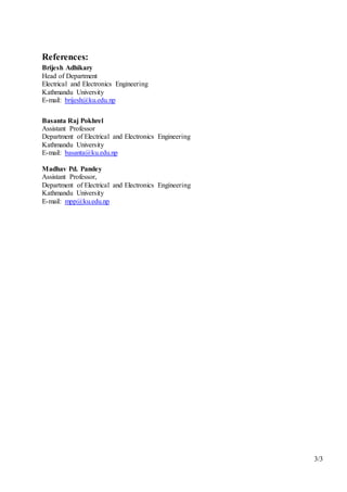 3/3
References:
Brijesh Adhikary
Head of Department
Electrical and Electronics Engineering
Kathmandu University
E-mail: brijesh@ku.edu.np
Basanta Raj Pokhrel
Assistant Professor
Department of Electrical and Electronics Engineering
Kathmandu University
E-mail: basanta@ku.edu.np
Madhav Pd. Pandey
Assistant Professor,
Department of Electrical and Electronics Engineering
Kathmandu University
E-mail: mpp@ku.edu.np
 