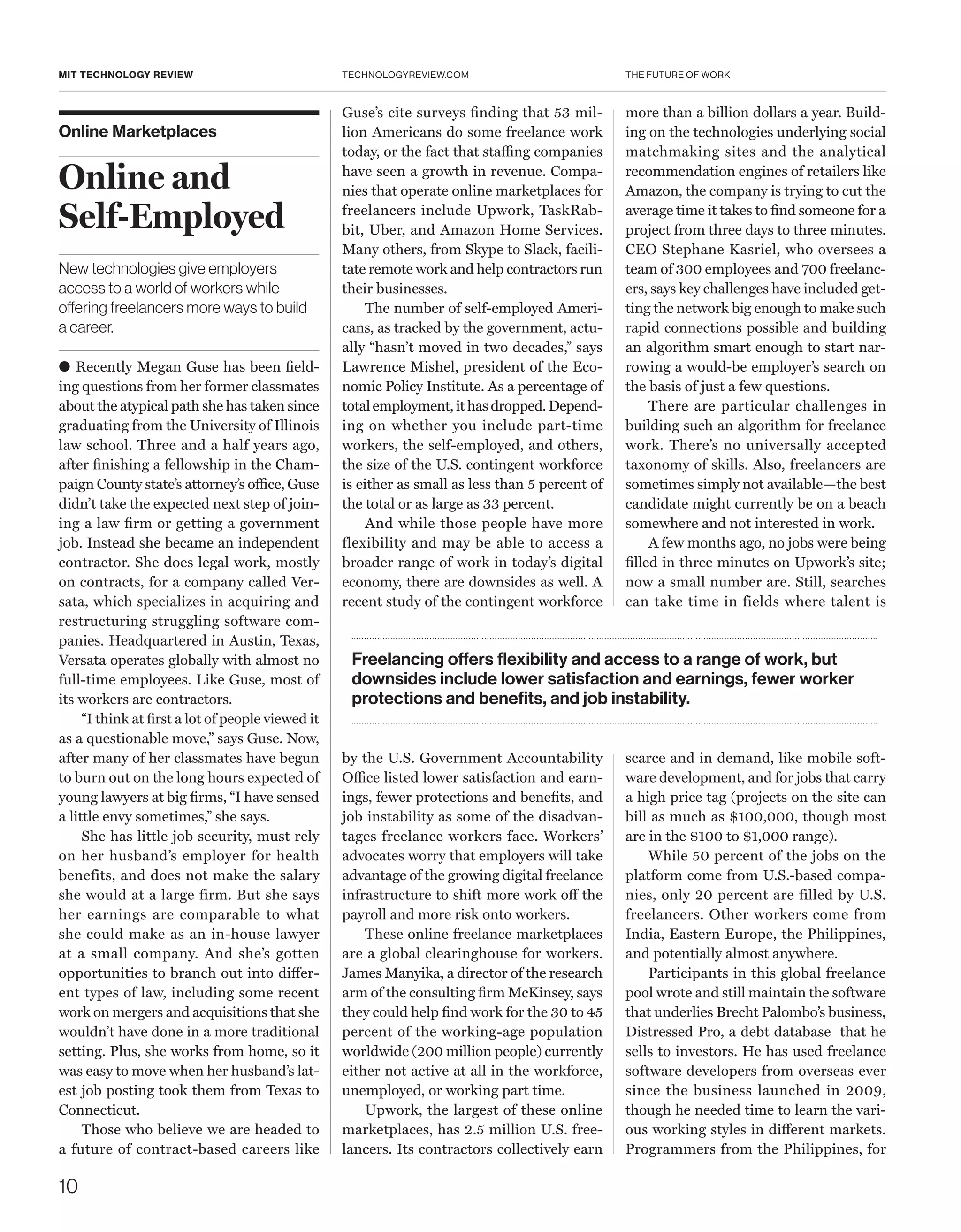 THE FUTURE OF WORK
10
TECHNOLOGYREVIEW.COMMIT TECHNOLOGY REVIEW
Online Marketplaces
Online and
Self-Employed
New technologies give employers
access to a world of workers while
offering freelancers more ways to build
a career.
● Recently Megan Guse has been field-
ing questions from her former classmates
about the atypical path she has taken since
graduating from the University of Illinois
law school. Three and a half years ago,
after finishing a fellowship in the Cham-
paign County state’s attorney’s office, Guse
didn’t take the expected next step of join-
ing a law firm or getting a government
job. Instead she became an independent
contractor. She does legal work, mostly
on contracts, for a company called Ver-
sata, which specializes in acquiring and
restructuring struggling software com-
panies. Headquartered in Austin, Texas,
Versata operates globally with almost no
full-time employees. Like Guse, most of
its workers are contractors.
“I think at first a lot of people viewed it
as a questionable move,” says Guse. Now,
after many of her classmates have begun
to burn out on the long hours expected of
young lawyers at big firms, “I have sensed
a little envy sometimes,” she says.
She has little job security, must rely
on her husband’s employer for health
benefits, and does not make the salary
she would at a large firm. But she says
her earnings are comparable to what
she could make as an in-house lawyer
at a small company. And she’s gotten
opportunities to branch out into differ-
ent types of law, including some recent
work on mergers and acquisitions that she
wouldn’t have done in a more traditional
setting. Plus, she works from home, so it
was easy to move when her husband’s lat-
est job posting took them from Texas to
Connecticut.
Those who believe we are headed to
a future of contract-based careers like
Guse’s cite surveys finding that 53 mil-
lion Americans do some freelance work
today, or the fact that staffing companies
have seen a growth in revenue. Compa-
nies that operate online marketplaces for
freelancers include Upwork, TaskRab-
bit, Uber, and Amazon Home Services.
Many others, from Skype to Slack, facili-
tate remote work and help contractors run
their businesses.
The number of self-employed Ameri-
cans, as tracked by the government, actu-
ally “hasn’t moved in two decades,” says
Lawrence Mishel, president of the Eco-
nomic Policy Institute. As a percentage of
total employment, it has dropped. Depend-
ing on whether you include part-time
workers, the self-employed, and others,
the size of the U.S. contingent workforce
is either as small as less than 5 percent of
the total or as large as 33 percent.
And while those people have more
flexibility and may be able to access a
broader range of work in today’s digital
economy, there are downsides as well. A
recent study of the contingent workforce
by the U.S. Government Accountability
Office listed lower satisfaction and earn-
ings, fewer protections and benefits, and
job instability as some of the disadvan-
tages freelance workers face. Workers’
advocates worry that employers will take
advantage of the growing digital freelance
infrastructure to shift more work off the
payroll and more risk onto workers.
These online freelance marketplaces
are a global clearinghouse for workers.
James Manyika, a director of the research
arm of the consulting firm McKinsey, says
they could help find work for the 30 to 45
percent of the working-age population
worldwide (200 million people) currently
either not active at all in the workforce,
unemployed, or working part time.
Upwork, the largest of these online
marketplaces, has 2.5 million U.S. free-
lancers. Its contractors collectively earn
more than a billion dollars a year. Build-
ing on the technologies underlying social
matchmaking sites and the analytical
recommendation engines of retailers like
Amazon, the company is trying to cut the
average time it takes to find someone for a
project from three days to three minutes.
CEO ­Stephane Kasriel, who oversees a
team of 300 employees and 700 freelanc-
ers, says key challenges have included get-
ting the network big enough to make such
rapid connections possible and building
an algorithm smart enough to start nar-
rowing a would-be employer’s search on
the basis of just a few questions.
There are particular challenges in
building such an algorithm for freelance
work. There’s no universally accepted
taxonomy of skills. Also, freelancers are
sometimes simply not available—the best
candidate might currently be on a beach
somewhere and not interested in work.
A few months ago, no jobs were being
filled in three minutes on Upwork’s site;
now a small number are. Still, searches
can take time in fields where talent is
scarce and in demand, like mobile soft-
ware development, and for jobs that carry
a high price tag (projects on the site can
bill as much as $100,000, though most
are in the $100 to $1,000 range).
While 50 percent of the jobs on the
platform come from U.S.-based compa-
nies, only 20 percent are filled by U.S.
freelancers. Other workers come from
India, Eastern Europe, the Philippines,
and potentially almost anywhere.
Participants in this global freelance
pool wrote and still maintain the software
that underlies Brecht Palombo’s business,
Distressed Pro, a debt database that he
sells to investors. He has used freelance
software developers from overseas ever
since the business launched in 2009,
though he needed time to learn the vari-
ous working styles in different markets.
Programmers from the Philippines, for
Freelancing offers flexibility and access to a range of work, but
downsides include lower satisfaction and earnings, fewer worker
protections and benefits, and job instability.
 